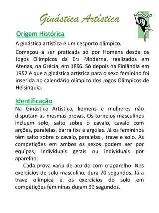 Ginástica Artística
Origem Histórica
A ginástica artística é um desporto olímpico.
Começou a ser praticada só por Homens desde os
Jogos Olímpicos da Era Moderna, realizados em
Atenas, na Grécia, em 1896. Só depois na Finlândia em
1952 é que a ginástica artística para o sexo feminino foi
inserida no calendário olímpico dos Jogos Olímpicos de
Helsínquia.

Identificação
Na Ginástica Artística, homens e mulheres não
disputam as mesmas provas. Os torneios masculinos
incluem solo, salto sobre o cavalo, cavalo com
arções, paralelas, barra fixa e argolas. Já os femininos
têm salto sobre o cavalo, paralelas , trave e solo. As
competições em ambos os sexos podem ser por
equipas, individuais gerais ou individuais por
aparelho.
    Cada prova varia de acordo com o aparelho. Nos
exercícios de solo masculino, dura 70 segundos. Já a
trave olímpica e os exercícios do solo em
competições femininas duram 90 segundos.
 