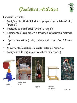 Ginástica Artística
Exercícios no solo:
• Posições de flexibilidade( espargata lateral/fronftal ;
   “ponte”)
• Posições de equilíbrio( “avião” e “vela”)
• Rolamentos ( rolamento à frente/ à retaguarda /saltado
   …)
• Apoios invertidos(roda, rodada, salto de mãos à frente
   …)
• Movimentos estéticos( pirueta, salto de “gato”….)
• Posições de força( apoio dorsal em extensão…)




            Cavalo com
  Cavalo    arções
                          Argolas    Paralelas
                                     simétricas
                                                  Barra fixa
 