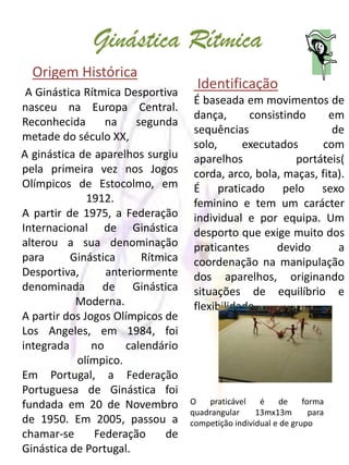 Ginástica Rítmica
  Origem Histórica
 A Ginástica Rítmica Desportiva
                                    Identificação
                                   É baseada em movimentos de
nasceu na Europa Central.
                                   dança,      consistindo     em
Reconhecida       na    segunda
                                   sequências                   de
metade do século XX,
                                   solo,      executados     com
A ginástica de aparelhos surgiu    aparelhos            portáteis(
pela primeira vez nos Jogos        corda, arco, bola, maças, fita).
Olímpicos de Estocolmo, em         É praticado pelo sexo
              1912.                feminino e tem um carácter
A partir de 1975, a Federação      individual e por equipa. Um
Internacional de Ginástica         desporto que exige muito dos
alterou a sua denominação          praticantes      devido       a
para      Ginástica      Rítmica   coordenação na manipulação
Desportiva,       anteriormente    dos aparelhos, originando
denominada de Ginástica            situações de equilíbrio e
           Moderna.                flexibilidade.
A partir dos Jogos Olímpicos de
Los Angeles, em 1984, foi
integrada      no     calendário
            olímpico.
Em Portugal, a Federação
Portuguesa de Ginástica foi
fundada em 20 de Novembro          O   praticável    é    de     forma
                                   quadrangular     13mx13m        para
de 1950. Em 2005, passou a         competição individual e de grupo
chamar-se      Federação     de
Ginástica de Portugal.
 