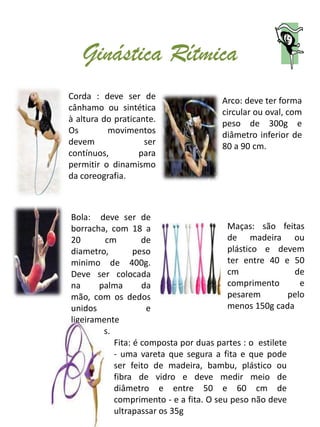 Ginástica Rítmica
Corda : deve ser de                    Arco: deve ter forma
cânhamo ou sintética                   circular ou oval, com
à altura do praticante.                peso de 300g e
Os        movimentos                   diâmetro inferior de
devem               ser                80 a 90 cm.
contínuos,         para
permitir o dinamismo
da coreografia.



Bola: deve ser de
borracha, com 18 a                      Maças: são feitas
20       cm        de                   de madeira ou
diametro,        peso                   plástico e devem
minimo de 400g.                         ter entre 40 e 50
Deve ser colocada                       cm                de
na      palma      da                   comprimento         e
mão, com os dedos                       pesarem          pelo
unidos              e                   menos 150g cada
ligeiramente
afastados.
           Fita: é composta por duas partes : o estilete
           - uma vareta que segura a fita e que pode
           ser feito de madeira, bambu, plástico ou
           fibra de vidro e deve medir meio de
           diâmetro e entre 50 e 60 cm de
           comprimento - e a fita. O seu peso não deve
           ultrapassar os 35g
 