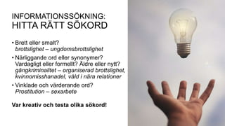 INFORMATIONSSÖKNING:
HITTA RÄTT SÖKORD
• Brett eller smalt?
brottslighet – ungdomsbrottslighet
• Närliggande ord eller synonymer?
Vardagligt eller formellt? Äldre eller nytt?
gängkriminalitet – organiserad brottslighet,
kvinnomisshanadel, våld i nära relationer
• Vinklade och värderande ord?
Prostitution – sexarbete
Var kreativ och testa olika sökord!
 