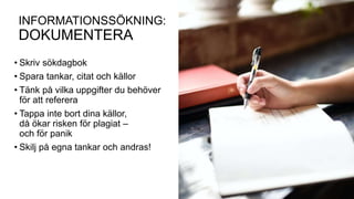 INFORMATIONSSÖKNING:
DOKUMENTERA
• Skriv sökdagbok
• Spara tankar, citat och källor
• Tänk på vilka uppgifter du behöver
för att referera
• Tappa inte bort dina källor,
då ökar risken för plagiat –
och för panik
• Skilj på egna tankar och andras!
 