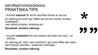 INFORMATIONSSÖKNING:
PRAKTISKA TIPS
• Använd asterisk för att få med flera former av ett ord.
En sökning på brott* ger träffar på ord som brottet, brotten,
brottslighet –
men också brottytor, brottning etc.
Resultatet: bredare sökning.
• Använd citattecken för att markera att orden hör ihop – en
sökfras.
En sökning på ”våld i nära relationer” ger bara träffar där orden
står bredvid varandra, i exakt den ordningen.
Resultatet: smalare sökning.
 