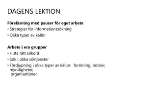 DAGENS LEKTION
Föreläsning med pauser för eget arbete
• Strategier för informationssökning
• Olika typer av källor
Arbete i era grupper
• Hitta rätt sökord
• Sök i olika söktjänster
• Fördjupning i olika typer av källor: forskning, böcker,
myndigheter,
organisationer
 