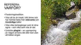REFERERA:
VARFÖR?
• Forskningstradition
• Visa att du är insatt i ditt ämne och
har hämtat fakta från relevanta och
trovärdiga källor
• Visa vilka tankegångar som är dina
egna – och vilka som inte är det
• Undvika plagiat – en upprepning
av någon annans idé eller text utan
att källan anges
 