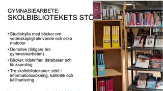 GYMNASIEARBETE:
SKOLBIBLIOTEKETS STÖD
• Studiehylla med böcker om
vetenskapligt skrivande och olika
metoder
• Demotek (tidigare års
gymnasiearbeten)
• Böcker, tidskrifter, databaser och
länksamling
• Tre skolbibliotekarier: stöd i
informationssökning, källkritik och
källhantering
 