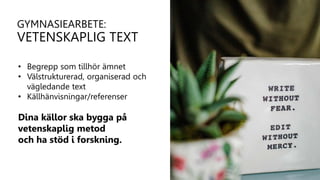 • Begrepp som tillhör ämnet
• Välstrukturerad, organiserad och
vägledande text
• Källhänvisningar/referenser
Dina källor ska bygga på
vetenskaplig metod
och ha stöd i forskning.
GYMNASIEARBETE:
VETENSKAPLIG TEXT
 