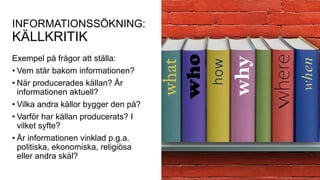 INFORMATIONSSÖKNING:
KÄLLKRITIK
Exempel på frågor att ställa:
• Vem står bakom informationen?
• När producerades källan? Är
informationen aktuell?
• Vilka andra källor bygger den på?
• Varför har källan producerats? I
vilket syfte?
• Är informationen vinklad p.g.a.
politiska, ekonomiska, religiösa
eller andra skäl?
 