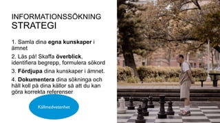 1. Samla dina egna kunskaper i
ämnet
2. Läs på! Skaffa överblick,
identifiera begrepp, formulera sökord
3. Fördjupa dina kunskaper i ämnet.
4. Dokumentera dina sökninga och
håll koll på dina källor så att du kan
göra korrekta referenser
INFORMATIONSSÖKNING
STRATEGI
 