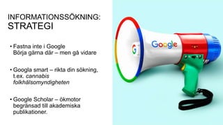 INFORMATIONSSÖKNING:
STRATEGI
• Fastna inte i Google
Börja gärna där – men gå vidare
• Googla smart – rikta din sökning,
t.ex. cannabis
folkhälsomyndigheten
• Google Scholar – ökmotor
begränsad till akademiska
publikationer.
 
