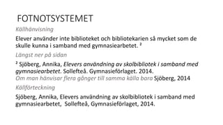 FOTNOTSYSTEMET 
Källhänvisning 
Elever använder inte biblioteket och bibliotekarien så mycket som de 
skulle kunna i samband med gymnasiearbetet. ² 
Längst ner på sidan 
² Sjöberg, Annika, Elevers användning av skolbibliotek i samband med 
gymnasiearbetet. Sollefteå. Gymnasieförlaget. 2014. 
Om man hänvisar flera gånger till samma källa bara Sjöberg, 2014 
Källförteckning 
Sjöberg, Annika, Elevers användning av skolbibliotek i samband med 
gymnasiearbetet, Sollefteå, Gymnasieförlaget, 2014. 
 