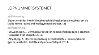 LÖPNUMMERSYSTEMET 
Källhänvisning 
Elever använder inte biblioteket och bibliotekarien så mycket som de 
skulle kunna i samband med gymnasiearbetet. (2) 
Källförteckning 
(1) Svenneson, J. Gymnasiearbetet för högskoleförberedande program. 
Halmstad: PED-konsult.; 2012. 
(2) Sjöberg, A. Elevers användning av skolbibliotek i samband med 
gymnasiearbetet. Sollefteå: Gymnasieförlaget; 2014. 
 