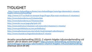 TYDLIGHET 
http://cancer-behandling.se/home/vara-behandlingar/naturliga-lakemedel/c-vitamin-hogdos- 
infusionsbehandling/ 
http://www.1177.se/Stall-en-anonym-fraga/Fragor/Kan-man-overdosera-C-vitaminer/ 
http://www.halsosidorna.se/Cvitamin.htm 
http://www.halsosidorna.se/Vitaminer.htm 
http://www.krc.su.se/page.php?pid=143 
http://www.mittval.se/vitaminer-och-mineraler/vitaminer/c-vitamin/ 
http://www.perfekthalsa.se/om-perfekthalsa/ 
http://www.pharmanovum.com/whole-food/exempel-askorbinsyra/ 
http://www.vitaelab.se/Ingredienslexikon/C-vitamin 
Arcadia cancerbehandling (2012). C-vitamin högdos infusionsbehandling vid 
cancer: det är dosen som avgör! http://cancer-behandling.se/home/vara-behandlingar/ 
naturliga-lakemedel/c-vitamin-hogdos-infusionsbehandling/ 
(Hämtad 2014-09-09) 
 