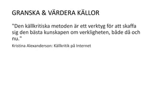 GRANSKA & VÄRDERA KÄLLOR 
"Den källkritiska metoden är ett verktyg för att skaffa 
sig den bästa kunskapen om verkligheten, både då och 
nu." 
Kristina Alexanderson: Källkritik på Internet 
 