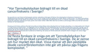 ”Har Tjernobylolyckan bidragit till en ökad 
cancerfrekvens i Sverige? 
De cancerformer som främst är förknippade med den radioaktiva strålningen till följd av Tjernobylolyckan är blodcancer (leukemi) och 
sköldkörtelcancer (thyroidea). Åsikterna går dock isär om hur många cancerfall olyckan har orsakat. Martin Tondel skriver i sin doktorsavhandling i 
miljömedicin 2007 om den ökade cancerrisken. Hans studier analyserade cancerfall bland mer än 1,1 miljoner människor i norra Sverige som varit 
utsatta för radioaktiv strålning som hade spridits med vinden mellan 1988-1996. Man fann att 849 av sammanlagt 22400 cancerfall kan statistiskt 
härledas till Tjernobylolyckan. 
Docent Lars-Erik Holm, professor Per Hall och professor Anders Ekbom riktar allvarlig kritik mot Tondels avhandling. I en artikel publicerad i Folkvett 
nr 4 2007 skriver de bland annat: ”Vi ifrågasätter inte att nedfallet från Tjernobylolyckan kan ha orsakat ett ökat antal cancerfall i Sverige, men all 
nuvarande kunskap tyder på att de är betydligt färre än vad Tondel redovisar i sin avhandling. Inte ens med de bästa epidemiologiska metoderna 
kommer det att vara möjligt att påvisa någon ökning av cancerförekomsten i Sverige. Tondels avhandling ger inga som helst ”bevis” för detta, utan 
sambanden verkar snarare peka på en avsaknad av riskökning. Det saknas ett flertal etablerade samband, vilket vi redogjort för i detta inlägg.” 
Egen reflektion 
De flesta forskare är eniga om att Tjernobylolyckan har 
bidragit till en ökad cancerfrekvens i Sverige. De är oense 
om hur mycket den ökat. Vissa menar att den påstådda 
ökade cancerförekomsten inte går att påvisa pga frågans 
komplexitet. ” 
 