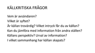 KÄLLKRITISKA FRÅGOR 
Vem är avsändaren? 
Vilket är syftet? 
Är källan trovärdig? Vilket intryck får du av källan? 
Kan du jämföra med information från andra ställen? 
Källans perspektiv? Urval av information? 
I vilket sammanhang har källan skapats? 
 