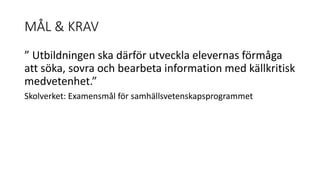 MÅL & KRAV 
” Utbildningen ska därför utveckla elevernas förmåga 
att söka, sovra och bearbeta information med källkritisk 
medvetenhet.” 
Skolverket: Examensmål för samhällsvetenskapsprogrammet 
 