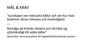 MÅL & KRAV 
"kunskaper om relevanta källor och om hur man 
bedömer deras relevans och trovärdighet 
--- 
förmåga att kritiskt värdera och förhålla sig 
självständigt till valda källor" 
Skolverket: Gymnasiearbete för högskoleförberedande examen 
 