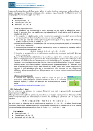 10
των αποτελεσμάτων (άσκηση 8). Ένας ακόμη τρόπος (ο οποίος είναι ίσως περισσότερο αποδοτικός) είναι η
χρήση της επιμεριστικής ιδιότητας. Αυτό σημαίνει ότι η απαλοιφή παρενθέσεων δεν θα διδαχθεί σε αυτή την
παράγραφο αλλά στην επόμενη (βλ. παρακάτω)
ΠΡΟΤΕΙΝΟΝΤΑΙ:
• Δραστηριότητα σ. 126
• Παραδείγματα 3, 4 σ. 127
• Ασκήσεις 2, 4, 5, 6 σ. 128
Ενδεικτική δραστηριότητα 1η:
Σε μια παραλλαγή του παιχνιδιού με τις κάρτες, μπορούν από μια ομάδα να αφαιρούνται κάρτες,
θετικές ή αρνητικές. Έτσι, για παράδειγμα, όταν αφαιρούνται 5 θετικές κάρτες από 10, μένουν 5,
δηλαδή (+10)–(+5)=+5.
α) Πως μπορούμε να εκφράσουμε (με πράξη) την κατάσταση μιας ομάδας που είχε 5 αρνητικές κάρτες
και της αφαιρέθηκαν 3 αρνητικές; Ποιο είναι τώρα το σκορ της ομάδας;
β) Μια ομάδα έχει σκορ +25. Με ποιους τρόπους μπορεί να αυξήσει το σκορ της σε +28; Με ποιους
τρόπους μπορεί να μειωθεί το σκορ της σε +20;
γ) Πώς θα μπορούσαν από μια ομάδα που δεν έχει ούτε θετικές ούτε αρνητικές κάρτες να αφαιρεθούν 5
θετικές κάρτες; 3 αρνητικές;
δ) Χρησιμοποιήστε το παιχνίδι με τις κάρτες για να πείτε τι μπορεί να σημαίνουν οι παρακάτω πράξεις
και υπολογίστε τα αποτελέσματά τους:
(+3)–(–5) (–2)–(+3) (–5)–(+3) (+7)–(–4) (–7)–(–5)
ε) Μπορείτε να χρησιμοποιήσετε την πρόσθεση για να κάνετε τις αφαιρέσεις, χωρίς κάθε φορά να
σκέφτεστε τις κάρτες;
[Σχόλιο: Η δραστηριότητα αυτή επεκτείνει το μοντέλο των καρτών στην αφαίρεση, όπου μπορεί να
φανεί ιδιαίτερα χρήσιμο για να προκύψει η ιδέα ότι η αφαίρεση ενός αριθμού είναι ισοδύναμη με την
πρόσθεση του αντιθέτου του. Για παράδειγμα, για την αφαίρεση (+3)–(–5), δηλαδή για να αφαιρεθούν
5 αρνητικές κάρτες ενώ έχουμε μόνο 3 θετικές, θα πρέπει πρώτα να προστεθούν 5 "ζεύγη του μηδενός"
δηλαδή 5 θετικές και 5 αρνητικές κάρτες, ώστε να μπορούν μετά να αφαιρεθούν οι 5 αρνητικές. Έτσι
όμως, το αποτέλεσμα είναι (+3)+(+5), αφού έμειναν οι 5 θετικές κάρτες. Αυτή η ιδέα υπάρχει στο (γ)
ερώτημα, το οποίο χρειάζεται χρόνο για να συζητηθεί στην τάξη. Δυσκολία έχει και η διερεύνηση
πολλαπλών τρόπων αντιμετώπισής του (β) ερωτήματος που θα πρέπει και αυτό να συζητηθεί αρκετά
στην τάξη.]
Ενδεικτική δραστηριότητα 2η:
Η εισαγωγή στην αφαίρεση ακεραίων αριθμών μπορεί να γίνει με πιο
διερευνητικό τρόπο με τη χρήση ψηφιακών εργαλείων, όπως με το «Αφαίρεση
ακεραίων αριθμών-Το μοντέλο των καρτών», από τα εμπλουτισμένα σχολικά
βιβλία:
http://photodentro.edu.gr/v/item/ds/8521/1917
§7.5 (Να διατεθούν 5 ώρες)
Για την κατανόηση του πρόσημου του γινομένου δύο ρητών είναι καλό να χρησιμοποιηθεί η εισαγωγική
δραστηριότητα του βιβλίου.
Εδώ προτείνεται να διδαχθεί και η απαλοιφή παρενθέσεων, με τη χρήση της επιμεριστικής ιδιότητας. Αυτό θα
επιτρέψει την κατανόηση και αιτιολόγηση των κανόνων. Για παράδειγμα, η έκφραση –(2 – 5) μπορεί να
σημαίνει
[ ](2 5) ( 1) ( 2) ( 5) ( 1) ( 2) ( 1) ( 5) ( 2) ( 5) 2 5− − = − ⋅ + + − = − ⋅ + + − ⋅ − = − + + = − +
και αυτό μπορεί να γενικευθεί και σε παραστάσεις με μεταβλητές, (π.χ. ). Βέβαια, θα πρέπει να( ) ...− − =α β
προηγηθεί μια συζήτηση για να εξηγηθεί ότι ο αντίθετος ενός αριθμού είναι το γινόμενό του με το –1, πράγμα
που μπορεί να γίνει μέσω παραδειγμάτων, όπως , κ.ο.κ.( 1) ( 2) 2− ⋅ + = − ( 1) ( 5) 5− ⋅ − = +
ΠΡΟΤΕΙΝΟΝΤΑΙ:
• Δραστηριότητα σ. 129
• Παραδείγματα 1, 2, 4 σ. 131
• Ασκήσεις 2, 3, 4, 5, 7, 8 σ. 132
 