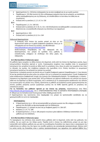13
• Δραστηριότητα 2 σ. 154 (στην επεξεργασία της να γίνει αναφορά και σε μη κυρτές γωνίες).
• Παράδειγμα σ. 155 (Να τονιστεί ότι δύο ευθύγραμμα τμήματα είναι ίσα αν μπορούν, με κατάλληλο
τρόπο περιλαμβανομένης και της δίπλωσης, να τοποθετηθούν το ένα πάνω στο άλλο και να
συμπέσουν).
• Επιλογή από τις ασκήσεις 1, 2, 3, 4, 5 σ. 156
§1.3
• Παραδείγματα 1, 2, 3 σ. 160-161.
• Επιλογή από τις ασκήσεις 8, 9, 10, 11, 12 σ. 162 (Επιδιώκεται να καλλιεργηθεί η κατασκευαστική
δεξιότητα και η συνακόλουθη επίγνωση των ιδιοτήτων των σχημάτων)
§1.4
• Δραστηριότητα σ. 163.
• Επιλογή από τις ασκήσεις 6, 8, 11 σ. 164
Ενδεικτική δραστηριότητα:
Η εισαγωγή στην έννοια της γωνίας μπορεί να γίνει με πιο
διερευνητικό τρόπο με τη χρήση ψηφιακών εργαλείων, όπως με το
«Πειράματα για την έννοια της γωνίας», στο Φωτόδεντρο:
http://photodentro.edu.gr/v/item/ds/14354
Αναλυτικότερες πληροφορίες για την εφαρμογή και τις
δραστηριότητες που μπορεί να εμπλέξει τους μαθητές ο
εκπαιδευτικός, υπάρχουν σε σύνδεσμο στο κάτω μέρος της
εφαρμογής.
§1.5 (Να διατεθούν 3 διδακτικές ώρες)
Οι μαθητές έχουν γνωρίσει τις άλλες έννοιες στο Δημοτικό, εκτός από την έννοια της διχοτόμου γωνίας, όμως
αντιμετωπίζουν δυσκολίες σχετικά μ’ αυτές. Συγκεκριμένα συγχέουν ποιο ακριβώς είναι το γεωμετρικό
αντικείμενο που μετράται (η γωνία) με άλλα και/ή τις μετρήσεις τους, όπως τα μήκη των τμημάτων που είναι
οι πλευρές της γωνίας, την επιφάνεια ανάμεσα στις ημιευθείες κ.λ.π. Επίσης ταυτίζουν το γεωμετρικό
αντικείμενο (γωνία) με την μέτρησή του (μέτρο της γωνίας).
Προτείνεται η σύγκριση γωνιών να γίνεται και με τη χρήση διαφανούς χαρτιού (παραδείγματα 1, 2 και άσκηση
6) και όχι αποκλειστικά και μόνο μέσω του μέτρου τους με τη μέτρηση με μοιρογνωμόνιο. Γενικά, διαφορετικά
μέσα αναδεικνύουν διαφορετικές πτυχές των εννοιών που διαπραγματευόμαστε. Για παράδειγμα, η εύρεση -
κατασκευή της διχοτόμου μιας γωνίας (σελ. 167) με δίπλωση του χαρτιού αναδεικνύει την ισότητα των γωνιών
αλλά και την διχοτόμο ως άξονα συμμετρίας, ενώ η κατασκευή με το μοιρογνωμόνιο αναδεικνύει την ισότητα
των γωνιών μέσω του μέτρου τους. Επίσης, προτείνεται οι μαθητές να συγκρίνουν γωνίες χρησιμοποιώντας και
άτυπες μονάδες μέτρησης γωνιών (μικρότερες γωνίες) και να δοθεί αρκετός χρόνος σε μετρήσεις και
κατασκευές γωνιών.
Για τις δυσκολίες των μαθητών σχετικά με την έννοια της μέτρησης, παραπέμπουμε στην θέση
http://ebooks.edu.gr/new/ps.php, στο 2. ΣΥΜΠΛΗΡΩΜΑΤΙΚΑ ΠΡΟΣ ΤΑ ΙΣΧΥΟΝΤΑ ΠΡΟΓΡΑΜΜΑΤΑ ΣΠΟΥΔΩΝ/
Β. Οδηγοί για τον Εκπαιδευτικό/ Επιστημονικό Πεδίο: Μαθηματικά/ Σελ 81.
Η δραστηριότητα που προτείνεται στην παράγραφο 1.6, μπορεί να τροποποιηθεί κατάλληλα και να
χρησιμοποιηθεί σε αυτή την παράγραφο.
ΠΡΟΤΕΙΝΟΝΤΑΙ:
• Η δραστηριότητα της σ. 165 να αντικατασταθεί με μέτρηση γωνιών που θα υπάρχουν σε φύλλο
χαρτιού που θα δοθεί με φωτοαντίγραφο από τον διδάσκοντα.
• Παραδείγματα 1, 2, (μπορεί να γίνει και με διαφανές χαρτί) 3 σ. 166-167.
• Ασκήσεις 2, 3, 4, 7 σ. 168.
• Οι δραστηριότητες 1, 2 της σ. 168 μπορούν να γίνουν μόνο εφόσον ο διδάσκων κατατοπίσει τους
μαθητές για την ανάκλαση.
§1.6 (Να διατεθούν 2 διδακτικές ώρες)
Το περιεχόμενο της ενότητας είναι γνωστό στους μαθητές από το Δημοτικό, εκτός από την μηδενική, την
ευθεία, την μη κυρτή και την πλήρη γωνία. Παρόλα αυτά η έννοια της καθετότητας μπορεί να μην έχει
κατακτηθεί από πολλούς μαθητές και μια από τις συνηθισμένες δυσκολίες που έχουν είναι η αναγνώριση της
καθετότητας σε ευθείες που δεν έχουν τον συνήθη οριζόντιο και κατακόρυφο προσανατολισμό. Κάποιες από
τις αιτίες αυτής της δυσκολίας είναι ο τρόπος προσανατολισμού των σχημάτων στα σχολικά βιβλία (π.χ.
 