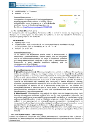 15
• Παραδείγματα 1, 2, 3 σ. 174-175.
• Ασκήσεις 1, 2, σ. 175.
Ενδεικτική δραστηριότητα 1:
Η εισαγωγή στις έννοιες των εφεξής και διαδοχικών γωνιών
μπορεί να γίνει με τη δραστηριότητα της σελίδας 173 του
σχολικού βιβλίου και πιο διερευνητικά με τη χρήση ψηφιακών
εργαλείων, όπως με το «Κοινά στοιχεία γωνιών», στο
Φωτόδεντρο: http://photodentro.edu.gr/lor/r/8521/2184
§1.8 (Να διατεθούν 2 διδακτικές ώρες)
Οι έννοιες είναι νέες για τους μαθητές. Προτείνεται κι εδώ οι ορισμοί να έπονται της αναγνώρισης των
ιδιοτήτων και να είναι προϊόν της διερεύνησης των μαθητών. Σε αυτή την κατεύθυνση προτείνεται η
«ενδεικτική δραστηριότητα 2» που ακολουθεί
ΠΡΟΤΕΙΝΟΝΤΑΙ:
• Δραστηριότητα σ. 176
• Παραδείγματα 1, 2 (να διευκρινιστεί ότι δύο γωνίες μπορεί να είναι παραπληρωματικές ή
συμπληρωματικές χωρίς να είναι εφεξής), 3, 4, 5, 6 σ. 177-178
• Ασκήσεις 3, 5, 9, 11 σ. 179
Ενδεικτική δραστηριότητα 1η:
Για την ισότητα των κατακορυφήν γωνιών μπορεί να χρησιμοποιηθεί το
μικροπείραμα «Κατακορυφήν γωνίες», όπου οι μαθητές μέσα από την εμπλοκή
τους με ένα προβληματικό μικρόκοσμο που πρέπει να διορθώσουν, εισάγονται
στην έννοια των κατακορυφήν γωνιών και τη σχέση τους. Το μικροπείραμα έχει
δημιουργηθεί με χρήση εργαλείων συμβολικής έκφρασης μέσω του
προγραμματισμού (Χελωνόσφαιρα).
http://photodentro.edu.gr/v/item/ds/8521/9521
Ενδεικτική δραστηριότητα 2η:
1η φάση (εξερεύνηση ιδιότητας): Ο διδάσκων προτρέπει τους μαθητές να σχεδιάσουν δύο τεμνόμενες
ευθείες και να εικάσουν για σχέσεις που υπάρχουν μεταξύ των γωνιών που σχηματίζονται. Οι μαθητές
μετρούν προσεγγιστικά με το μοιρογνωμόνιο. Αναμένεται ότι θα εικάσουν ότι υπάρχουν δύο ζεύγη ίσων
γωνιών και είναι μάλλον απίθανο ότι θα εικάσουν ζεύγη παραπληρωματικών. Ο διδάσκων θέτει το
ερώτημα αν θα δημιουργούνται ζεύγη ίσων γωνιών σε κάθε περίπτωση που τέμνονται δύο ευθείες.
Προτείνει να διερευνήσουν την κατάσταση στον υπολογιστή με κάποιο πρόγραμμα δυναμικής
γεωμετρίας. Οι μαθητές αναζητούν εξήγηση γιατί αυτά τα ζεύγη γωνιών είναι ίσα και συνεργάζονται για
να δημιουργήσουν μια απόδειξη του ότι οι κατακορυφήν γωνίες είναι ίσες. Με προτροπή του
διδάσκοντα εξερευνούν τη σχέση που έχουν οι εφεξής γωνίες. Αν ανακαλύψουν ότι οι γωνίες είναι
παραπληρωματικές. Καταγράφουν όλα τα ζεύγη των παραπληρωματικών γωνιών, συζητούν και
δικαιολογούν γιατί είναι παραπληρωματικές.
2η φάση (Ορισμός): Ο διδάσκων δίνει στους μαθητές ένα φύλλο χαρτί που περιέχει δύο στήλες. Η μία
έχει τίτλο «Κατακορυφήν γωνίες» και η άλλη «Γωνίες που δεν είναι κατακορυφήν». Κάθε στήλη έχει
αντιστοίχως παραδείγματα και μη παραδείγματα κατακορυφήν γωνιών (στα μη παραδείγματα πρέπει
να έχουν περιληφθεί ζεύγη ίσων γωνιών με ένδειξη του μέτρου των γωνιών). Ζητείται από τους μαθητές
να βρουν τα κοινά χαρακτηριστικά των κατακορυφήν γωνιών και να γράψουν έναν ορισμό που θα τις
περιγράφει. Οι μαθητές λόγω της προηγούμενης εξερεύνησης θα μπορέσουν να δώσουν έναν ορισμό
αρκετά κοντά στον τυπικό ορισμό και θα διακρίνουν την διαφορά ορισμού και ιδιότητας.
[Σχόλιο: Στόχος της δραστηριότητας είναι οι μαθητές να οδηγηθούν στην διατύπωση του ορισμού, μετά
από εξερεύνηση. Έτσι διαπιστώνουν την αναγκαιότητα της χρήσης των συγκεκριμένων λέξεων στον
ορισμό.]
§§1.9 και 1.10 (Να διατεθούν 3 διδακτικές ώρες)
Η έννοια της παραλληλίας είναι γνωστή στους μαθητές από το Δημοτικό. Προτείνεται να δοθεί ως άσκηση ο
σχεδιασμός ενός παραλληλογράμμου (είναι γνωστή έννοια από το Δημοτικό) με στοιχεία που θα καθορίσει ο
διδάσκων/ουσα.
 