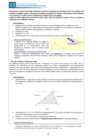 20
Προτείνεται να γίνουν στην τάξη κατασκευές τριγώνων (ισοσκελούς & ισοπλεύρου) από τους μαθητές και
κανόνα και διαβήτη, αλλά και λογισμικό δυναμικής γεωμετρίας (αν υπάρχει η δυνατότητα), ώστε να φανεί
ποιες ιδιότητες του κάθε τριγώνου παραμένουν σταθερές όταν αυτό αλλάζει.
Επίσης να δοθεί έμφαση στις κατασκευές κυρίως υψών, αλλά και διχοτόμων-διαμέσων όλων σε οξυγώνιο,
αμβλυγώνιο και ορθογώνιο τρίγωνο.
ΠΡΟΤΕΙΝΟΝΤΑΙ:
• Δραστηριότητα: Θα δοθεί ένα φύλλο εργασίας με τρίγωνα διαφόρων ειδών και θέσεων και θα
κληθούν οι μαθητές να τα ταξινομήσουν. Επίσης μπορεί να ζητηθεί από τους μαθητές να σχεδιάσουν
τρίγωνα με βάση κάποιες προδιαγραφές λ.χ. ορθογώνια ισοσκελή.
• Παράδειγμα σ. 219
• Ασκήσεις 1, 3 σ. 220
• Η δραστηριότητα της σ. 220 μπορεί να χρησιμοποιηθεί για ομαδοσυνεργατική εργασία.
Ενδεικτική δραστηριότητα:
Η άσκηση 4 του σχολικού βιβλίου που αφορά το
σημείο τομής των διαμέσων, μπορεί να γίνει πιο
διερευνητικά με το μικροπείραμα «Εκεί που
τέμνονται οι διάμεσοι» από τα εμπλουτισμένα
σχολικά βιβλία.
http://photodentro.edu.gr/v/item/ds/8521/5510
[Σχόλιο: Η ενδεικτική δραστηριότητα αυτή δίνεται ως παράδειγμα της χρήσης ενός λογισμικού
δυναμικής γεωμετρίας στη διερεύνηση ιδιοτήτων, καθώς αυτές παραμένουν σταθερές όταν το σχήμα
αλλάζει.]
§3.2 (Να διατεθούν 3 διδακτικές ώρες)
Οι μαθητές γνωρίζουν από το Δημοτικό ότι το άθροισμα των γωνιών ενός τριγώνου είναι 180ο, ενώ τις
ιδιότητες του ισοσκελούς και του ισοπλεύρου μπορεί να τις έχουν διαπραγματευτεί σε προηγούμενες
ενότητες, όπως έχει προταθεί. Προτείνεται να δοθεί προτεραιότητα στα παραδείγματα – εφαρμογές και στις
ασκήσεις 1, 4, 5, 6, 7, 8 και 9. Η άσκηση 10 είναι πολύ δύσκολη γι’ αυτή την ηλικία και αν αντιμετωπιστεί να μη
γίνει με τη βοήθεια του αλγεβρικού λογισμού. Να μη δοθεί έμφαση μόνο σε υπολογιστικές ασκήσεις γωνιών
τριγώνου.
ΠΡΟΤΕΙΝΟΝΤΑΙ:
• Δραστηριότητα 1. Σημειώνεται ότι εδώ υπάρχει η δυνατότητα να γίνει και θεωρητική αιτιολόγηση του
συμπεράσματος με βάση όσα υπάρχουν στις §2.4 και 2.5 ή με βάση την διάταξη του παραδείγματος 1
της σ. 222.
• Παραδείγματα 2, 3, 4, 5, 6 σ. 222-223 (τα παραδείγματα 4, 5, 6 μπορούν να δοθούν για το σπίτι και να
γίνει μετά η παρουσίαση τους από τους μαθητές).
• Ασκήσεις 1, 2, 4, 5, 6, 8 (μπορεί να συνδυαστεί με εξισώσεις)
• Η άσκηση 9 μπορεί να αξιοποιηθεί για διαφοροποιημένη διδασκαλία με δημιουργία ομάδων.
Ενδεικτική δραστηριότητα 1η:
2 Απαραίτητη προϋπόθεση για αυτή την δραστηριότητα είναι οι μαθητές να είναι εξοικειωμένοι με κάποιο
λογισμικό δυναμικής γεωμετρίας και να μπορούν να δουλεύουν αυτόνομα σ’ αυτό.
 