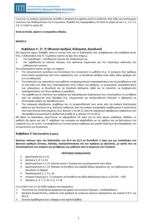 3
Για αυτές τις ανάγκες προτείνεται να δοθεί ο απαραίτητος χρόνος κατά τη συζήτηση στην τάξη των αντίστοιχων
ενοτήτων των Μαθηματικών της Α Γυμνασίου, δηλαδή στις παραγράφους 3.5 (από το μέρος Α) και 1.1, 1.2, 1.3,
1.6, 3.1 (από το μέρος Β).
Κατά τα λοιπά, ισχύουν οι παρακάτω οδηγίες.
ΜΕΡΟΣ Α΄
Κεφάλαια 1ο, 2ο, 3ο (Φυσικοί αριθμοί, Κλάσματα, Δεκαδικοί)
Στο Δημοτικό έχουν διδαχθεί τόσο οι έννοιες όσο και οι διαδικασίες που αναφέρονται στα κεφάλαια αυτά.
Έτσι, η διδασκαλία στην Α΄ Γυμνασίου πρέπει να έχει δύο στόχους:
1. Tην επανάληψη – υπενθύμιση εννοιών και διαδικασιών και
2. Tην εμβάθυνση σε κάποιες πλευρές που κρίνονται σημαντικές για την περαιτέρω ανάπτυξη των
μαθηματικών εννοιών.
Πιο συγκεκριμένα πρέπει να έχει ως στόχους:
Την αντιμετώπιση εμποδίων και δυσκολιών που συναντούν οι μαθητές (π.χ. το γινόμενο δύο αριθμών
είναι πάντα μεγαλύτερο από τους παράγοντές του, οι δεκαδικοί αριθμοί είναι άλλο είδος αριθμών απ’
ό,τι τα κλάσματα).
Την ανάπτυξη των ικανοτήτων των μαθητών να χρησιμοποιούν αναπαραστάσεις και να μεταβαίνουν από
το ένα είδος στο άλλο (π.χ. αναπαράσταση στην ευθεία των αριθμών, οι γεωμετρικές αναπαραστάσεις
των κλασμάτων, οι δεκαδικοί και τα δεκαδικά κλάσματα, αλλά και τα ποσοστά, ως διαφορετικές
αναπαραστάσεις των ίδιων αριθμών ή μεγεθών).
Την εμβάθυνση σε ιδιότητες των πράξεων και αλγοριθμικών διαδικασιών που υποστηρίζουν τη μετάβαση
από την αριθμητική στην Άλγεβρα (π.χ. επιμεριστική και αντιμεταθετική ιδιότητα, η αφαίρεση ως
αντίστροφη πράξη της πρόσθεσης κτλ.).
Την εισαγωγή αλγεβρικών συμβόλων και τη νοηματοδότησή τους μέσα από την ανάγκη διατύπωσης
σχέσεων και ιδιοτήτων (π.χ. ιδιότητες πράξεων), από την ανάγκη περιγραφής προβλημάτων ή ποσοτήτων
που είναι λεκτικά διατυπωμένες (π.χ. άσκηση 1 της §4.1), από την παραγωγή αλγεβρικών εκφράσεων που
περιγράφουν γεωμετρικά ή αριθμητικά μοτίβα (π.χ. άσκηση 15 της §4.1).
Με βάση τα παραπάνω, προτείνεται να αφιερωθούν 20 ώρες για τα τρία πρώτα κεφάλαια. Εξάλλου, οι
μαθητές θα έχουν και στο 7ο κεφάλαιο την ευκαιρία να ασχοληθούν με τις πράξεις και να βελτιώσουν την
ευχέρειά τους σε αυτές. Η ενασχόληση με τα τρία πρώτα κεφάλαια για μεγάλο διάστημα δεν εξασφαλίζει την
αντιμετώπιση των δυσκολιών.
Κεφάλαιο 1ο (Να διατεθούν 8 ώρες)
Κρίνεται σκόπιμο πριν την διδασκαλία των §1.4 και §1.5 να διατεθούν 3 ώρες για μια επανάληψη των
φυσικών αριθμών (έννοιες, διάταξη, στρογγυλοποίηση) και των πράξεων με φυσικούς, με τρόπο που να
ανταποκρίνεται στις ανάγκες της μετάβασης των μαθητών από το Δημοτικό στο Γυμνάσιο.
ΠΡΟΤΑΣΕΙΣ ΕΠΑΝΑΛΗΨΗΣ
• Δραστηριότητα 1 σ.11
• Ασκήσεις 3, 4, 5 σ.13.
• Δραστηριότητα 1 σ. 14. (Δίνεται κενός ο πίνακας και συμπληρώνεται στην τάξη).
• Δραστηριότητα 3 σ. 14. (Μπορεί να ζητηθούν και εμβαδά άλλων σχημάτων πχ του ορθογωνίου που
περικλείει το σχήμα).
• Παραδείγματα 1, 2, 3 σ. 16
• Ιστορικό σημείωμα σ. 17 (μπορούν να ζητηθούν και άλλα αθροίσματα όπως το 25+26+…+50).
• Ασκήσεις 2, 3, 7, 9, 10, 11 σ. 17-18
Για τις §§1.4 και 1.5 να δοθεί έμφαση στα παρακάτω:
Ταυτότητα της Ευκλείδειας Διαίρεσης και χρήση των εννοιών «διαιρεί», «πολλαπλάσιο».
Κριτήρια διαιρετότητας, ανάλυση ενός αριθμού σε γινόμενο πρώτων παραγόντων και εύρεση Ε.Κ.Π. και
Μ.Κ.Δ.
Λεκτικά προβλήματα που υπάρχουν στο σχολικό βιβλίο.
 