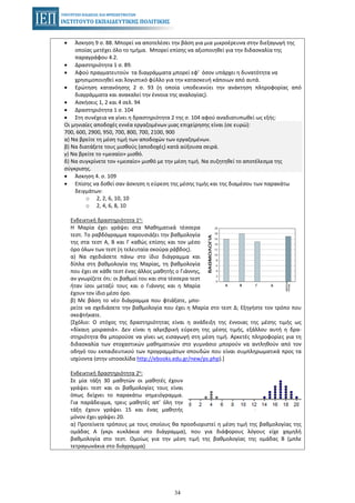 34
• Άσκηση 9 σ. 88. Μπορεί να αποτελέσει την βάση για μια μικροέρευνα στην διεξαγωγή της
οποίας μετέχει όλο το τμήμα. Μπορεί επίσης να αξιοποιηθεί για την διδασκαλία της
παραγράφου 4.2.
• Δραστηριότητα 1 σ. 89.
• Αφού πραγματευτούν τα διαγράμματα μπορεί εφ’ όσον υπάρχει η δυνατότητα να
χρησιμοποιηθεί και λογιστικό φύλλο για την κατασκευή κάποιων από αυτά.
• Ερώτηση κατανόησης 2 σ. 93 (η οποία υποδεικνύει την ανάκτηση πληροφορίας από
διαγράμματα και ανακαλεί την έννοια της αναλογίας).
• Ασκήσεις 1, 2 και 4 σελ. 94
• Δραστηριότητα 1 σ. 104
• Στη συνέχεια να γίνει η δραστηριότητα 2 της σ. 104 αφού αναδιατυπωθεί ως εξής:
Οι μηνιαίες αποδοχές εννέα εργαζομένων μιας επιχείρησης είναι (σε ευρώ):
700, 600, 2900, 950, 700, 800, 700, 2100, 900
α) Να βρείτε τη μέση τιμή των αποδοχών των εργαζομένων.
β) Να διατάξετε τους μισθούς (αποδοχές) κατά αύξουσα σειρά.
γ) Να βρείτε το «μεσαίο» μισθό.
δ) Να συγκρίνετε τον «μεσαίο» μισθό με την μέση τιμή. Να συζητηθεί το αποτέλεσμα της
σύγκρισης.
• Άσκηση 4. σ. 109
• Επίσης να δοθεί σαν άσκηση η εύρεση της μέσης τιμής και της διαμέσου των παρακάτω
δειγμάτων:
o 2, 2, 6, 10, 10
o 2, 4, 6, 8, 10
Ενδεικτική δραστηριότητα 1η:
Η Μαρία έχει γράψει στα Μαθηματικά τέσσερα
τεστ. Το ραβδόγραμμα παρουσιάζει την βαθμολογία
της στα τεστ Α, Β και Γ καθώς επίσης και τον μέσο
όρο όλων των τεστ (η τελευταία σκούρα ράβδος).
α) Να σχεδιάσετε πάνω στο ίδιο διάγραμμα και
δίπλα στη βαθμολογία της Μαρίας, τη βαθμολογία
που έχει σε κάθε τεστ ένας άλλος μαθητής ο Γιάννης,
αν γνωρίζετε ότι: οι βαθμοί του και στα τέσσερα τεστ
ήταν ίσοι μεταξύ τους και ο Γιάννης και η Μαρία
έχουν τον ίδιο μέσο όρο.
β) Με βάση το νέο διάγραμμα που φτιάξατε, μπο-
ρείτε να σχεδιάσετε την βαθμολογία που έχει η Μαρία στο τεστ Δ; Εξηγήστε τον τρόπο που
σκεφτήκατε.
[Σχόλιο: Ο στόχος της δραστηριότητας είναι η ανάδειξη της έννοιας της μέσης τιμής ως
«δίκαιη μοιρασιά». Δεν είναι η αλγεβρική εύρεση της μέσης τιμής, εξάλλου αυτή η δρα-
στηριότητα θα μπορούσε να γίνει ως εισαγωγή στη μέση τιμή. Αρκετές πληροφορίες για τη
διδασκαλία των στοχαστικών μαθηματικών στο γυμνάσιο μπορούν να αντληθούν από τον
οδηγό του εκπαιδευτικού των προγραμμάτων σπουδών που είναι συμπληρωματικά προς τα
ισχύοντα (στην ιστοσελίδα http://ebooks.edu.gr/new/ps.php).]
Ενδεικτική δραστηριότητα 2η:
Σε μία τάξη 30 μαθητών οι μαθητές έχουν
γράψει τεστ και οι βαθμολογίες τους είναι
όπως δείχνει το παρακάτω σημειόγραμμα.
Για παράδειγμα, τρεις μαθητές απ’ όλη την
τάξη έχουν γράψει 15 και ένας μαθητής
μόνον έχει γράψει 20.
α) Προτείνετε τρόπους με τους οποίους θα προσδιοριστεί η μέση τιμή της βαθμολογίας της
ομάδας Α (γκρι κυκλάκια στο διάγραμμα), που για διάφορους λόγους είχε χαμηλή
βαθμολογία στο τεστ. Ομοίως για την μέση τιμή της βαθμολογίας της ομάδας Β (μπλε
τετραγωνάκια στο διάγραμμα)
 