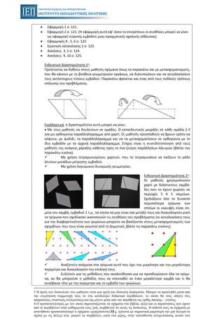 37
• Εφαρμογή 1 σ. 121.
• Εφαρμογή 2 σ. 121. (Η εφαρμογή αυτή εφ’ όσον το επιτρέπουν οι συνθήκες μπορεί να γίνει
ως εφαρμογή εύρεσης εμβαδού μιας πραγματικής σχολικής αίθουσας).
• Εφαρμογές 4 , 5, 6 σ. 122.
• Ερώτηση κατανόησης 1 σ. 123.
• Ασκήσεις 3, 5 σ. 124.
• Ασκήσεις 9, 10 σ. 125.
Ενδεικτική δραστηριότητα 1η:
Προτείνεται να δοθούν στους μαθητές σχήματα όπως τα παρακάτω και με μετασχηματισμούς,
που θα κάνουν με τη βοήθεια γεωμετρικών οργάνων, να διατυπώσουν και να αιτιολογήσουν
τους αντίστοιχους τύπους εμβαδού. Παρακάτω φαίνεται και ένας από τους πολλούς τρόπους
επίλυσης του προβλήματος.
Εναλλακτικά, η δραστηριότητα αυτή μπορεί να γίνει:
• Με τους μαθητές να δουλεύουν σε ομάδες: Ο εκπαιδευτικός μοιράζει σε κάθε ομάδα 2-3
ίσα μη ορθογώνια παραλληλόγραμμα από χαρτί. Οι μαθητές προσπαθούν να βρουν τρόπο να
κόψουν, με ψαλίδι, τα παραλληλόγραμμα και να τα μετασχηματίσουν σε ορθογώνια με το
ίδιο εμβαδόν με τα αρχικά παραλληλόγραμμα. Στόχος είναι η συνειδητοποίηση από τους
μαθητές της ανάγκης χάραξης κάθετης προς το ένα ζεύγος παράλληλων πλευρών (βλέπε την
παρακάτω εικόνα).
Με χρήση τετραγωνισμένου χαρτιού, που τα τετραγωνάκια να παίξουν το ρόλο
άτυπων μονάδων μέτρησης εμβαδού.
Με χρήση λογισμικού δυναμικής γεωμετρίας.
Ενδεικτική δραστηριότητα 2η:
Οι μαθητές χρησιμοποιούν
χαρτί με διάστικτους καμβά-
δες που το έχουν χωρίσει σε
περιοχές 5 Χ 5 σημείων.
Σχεδιάζουν όσο το δυνατόν
περισσότερα τρίγωνα των
οποίων οι κορυφές είναι ση-
μεία του καμβά, εμβαδού 1 τ.μ., τα οποία να μην είναι ίσα μεταξύ τους και δικαιολογούν γιατί
τα τρίγωνα που σχεδίασαν ικανοποιούν τις συνθήκες του προβλήματος (οι αιτιολογήσεις τους
για την διαφορετικότητα των τριγώνων μπορούν να βασίζονται στους μετασχηματισμούς των
σχημάτων, που τους είναι γνωστοί από το Δημοτικό, βλέπε τις παρακάτω εικόνες).
Αναζητούν ανάμεσα στα τρίγωνα αυτό που έχει την μικρότερη και την μεγαλύτερη
περίμετρο και δικαιολογούν την επιλογή τους.
Συζητούν για τις μεθόδους που ακολούθησαν για να προσδιορίσουν όλα τα τρίγω-
να, αν θα μπορούσε η μέθοδός τους να επεκταθεί σε έναν μεγαλύτερο καμβά και τι θα
συνέβαινε τότε με την περίμετρο και το εμβαδό των τριγώνων.
3 Η άρση των δυσκολιών των μαθητών είναι μια αργή και δύσκολη διαδικασία. Μπορεί να προκληθεί μέσα από
την ενεργητική συμμετοχή τους σε ένα κατάλληλο διδακτικό περιβάλλον, το οποίο θα τους οδηγεί στις
απαραίτητες γνωστικές συγκρούσεις και όχι μόνον μέσα από την παράθεση της ορθής άποψης – γνώσης.
4 Ο προσανατολισμός με τον οποίο παρουσιάζονται τα σχήματα στα βιβλία, αλλά και οι παραστάσεις που έχουν
από το περιβάλλον στην καθημερινή τους ζωή, συμβάλουν σε αυτές τις δυσκολίες. Η έκθεσή τους σε σχήματα με
ασυνήθιστο προσανατολισμό ή σχήματα «μακρόστενα» (π.χ. τρίγωνα με σημαντικά μικρότερη την μία πλευρά σε
σχέση με τις άλλες) κλπ. μπορεί να συμβάλλει, κατά ένα μέρος, στην κατεύθυνση αντιμετώπισης αυτών των
 