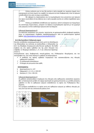 38
Επίσης συζητούν για το που θα κινείται η τρίτη κορυφή του τριγώνου (χωρίς τους
περιορισμούς να είναι σημείο του καμβά ή τα τρίγωνα να είναι διαφορετικά), όταν τα τρίγωνα
τοποθετηθούν έτσι ώστε να έχουν κοινή βάση.
Με αφορμή τις παρατηρήσεις και τα συμπεράσματα τους γενικεύουν για τρίγωνα
που έχουν κοινή βάση (ή ίσες βάσεις) και η τρίτη κορυφή κινείται σε ευθεία παράλληλη προς
την βάση.
Επίσης με κατάλληλη τοποθέτηση των τριγώνων, κατά τη σύγκριση των περιμέτρων
και αντίστοιχες διερευνήσεις, μπορούν να εξάγουν συμπεράσματα σχετικά με τον χωρισμό
ενός τρίγωνου σε δύο ισοδύναμα τρίγωνα από την διάμεσο.
Ενδεικτική δραστηριότητα 3η:
Για καλύτερη κατανόηση των εννοιών, προτείνεται να χρησιμοποιηθούν ψηφιακά εργαλεία,
όπως το μικροπείραμα «Εμβαδόν παραλληλογράμμου» από τα εμπλουτισμένα σχολικά
βιβλία: http://photodentro.edu.gr/v/item/ds/8521/5573
§1.4 (Να διατεθούν 4 διδακτικές ώρες)
Να γίνει κατάλληλος προγραμματισμός ώστε μετά την ολοκλήρωση
της διδασκαλίας της ενότητας να ακολουθήσει η διδασκαλία της
§2.1 της Άλγεβρας (τετραγωνική ρίζα θετικού αριθμού). Να δοθεί
έμφαση και στη σχέση εμβαδών και όχι μόνο πλευρών που
εκφράζει το θεώρημα (ασκήσεις 1, 4, 5 και ενδεικτική δραστηρι-
ότητα 1).
Επισημαίνονται τρεις διαφορετικές οπτικές-χρήσεις του Πυθαγορείου Θεωρήματος και του
αντίστροφού του, που είναι σκόπιμο οι μαθητές να αναγνωρίζουν:
Η ανάδειξη της σχέσης εμβαδών τετραγώνων που κατασκευάζονται στις πλευρές
ορθογωνίου τριγώνου.
Ο υπολογισμός αποστάσεων.
Ο έλεγχος αν μια γωνία είναι ορθή.
ΠΡΟΤΕΙΝΟΝΤΑΙ:
• Δραστηριότητα 1 σ. 127
• Εφαρμογές 1, 2, 3, 4, σ. 128-129
• Ασκήσεις 3, 7, 8 σ. 130-131
Ενδεικτική δραστηριότητα 1η:
Οι μαθητές κατασκευάζουν τετράγωνα στις πλευρές ενός ορθογωνίου ισοσκελούς τριγώνου
(βλ. το διακοσμητικό μοτίβο στο σχήμα αριστερά) και χρησιμοποιώντας ως μονάδα μέτρησης
εμβαδού το ίδιο το ορθογώνιο τρίγωνο επαληθεύουν τη σχέση του Πυθαγόρειου θεω-
ρήματος.
Στη συνέχεια επαληθεύουν τη σχέση αυτή στο ορθογώνιο τρίγωνο με κάθετες πλευρές μή-
κους 3cm και 4cm και υποτείνουσα μήκους 5cm.
 
