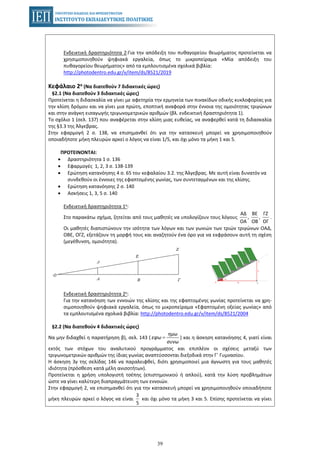 39
Ενδεικτική δραστηριότητα 2:Για την απόδειξη του πυθαγορείου θεωρήματος προτείνεται να
χρησιμοποιηθούν ψηφιακά εργαλεία, όπως το μικροπείραμα «Μία απόδειξη του
πυθαγορείου θεωρήματος» από τα εμπλουτισμένα σχολικά βιβλία:
http://photodentro.edu.gr/v/item/ds/8521/2019
Κεφάλαιο 2ο (Να διατεθούν 7 διδακτικές ώρες)
§2.1 (Να διατεθούν 3 διδακτικές ώρες)
Προτείνεται η διδασκαλία να γίνει με αφετηρία την ερμηνεία των πινακίδων οδικής κυκλοφορίας για
την κλίση δρόμου και να γίνει μια πρώτη, εποπτική αναφορά στην έννοια της ομοιότητας τριγώνων
και στην ανάγκη εισαγωγής τριγωνομετρικών αριθμών (βλ. ενδεικτική δραστηριότητα 1).
Το σχόλιο 1 (σελ. 137) που αναφέρεται στην κλίση μιας ευθείας, να αναφερθεί κατά τη διδασκαλία
της §3.3 της Άλγεβρας.
Στην εφαρμογή 2 σ. 138, να επισημανθεί ότι για την κατασκευή μπορεί να χρησιμοποιηθούν
οποιαδήποτε μήκη πλευρών αρκεί ο λόγος να είναι 1/5, και όχι μόνο τα μήκη 1 και 5.
ΠΡΟΤΕΙΝΟΝΤΑΙ:
• Δραστηριότητα 1 σ. 136
• Εφαρμογές 1, 2, 3 σ. 138-139
• Ερώτηση κατανόησης 4 σ. 65 του κεφαλαίου 3.2. της Άλγεβρας. Με αυτή είναι δυνατόν να
συνδεθούν οι έννοιες της εφαπτομένης γωνίας, των συντεταγμένων και της κλίσης.
• Ερώτηση κατανόησης 2 σ. 140
• Ασκήσεις 1, 3, 5 σ. 140
Ενδεικτική δραστηριότητα 1η:
Στο παρακάτω σχήμα, ζητείται από τους μαθητές να υπολογίζουν τους λόγους .
ΑΔ ΒΕ ΓΖ
, ,
ΟΑ ΟΒ ΟΓ
Οι μαθητές διαπιστώνουν την ισότητα των λόγων και των γωνιών των τριών τριγώνων ΟΑΔ,
ΟΒΕ, ΟΓΖ, εξετάζουν τη μορφή τους και αναζητούν ένα όρο για να εκφράσουν αυτή τη σχέση
(μεγέθυνση, ομοιότητα).
Ενδεικτική δραστηριότητα 2η:
Για την κατανόηση των εννοιών της κλίσης και της εφαπτομένης γωνίας προτείνεται να χρη-
σιμοποιηθούν ψηφιακά εργαλεία, όπως το μικροπείραμα «Εφαπτομένη οξείας γωνίας» από
τα εμπλουτισμένα σχολικά βιβλία: http://photodentro.edu.gr/v/item/ds/8521/2004
§2.2 (Να διατεθούν 4 διδακτικές ώρες)
Να μην διδαχθεί η παρατήρηση β), σελ. 143 ( ) και η άσκηση κατανόησης 4, γιατί είναι=
ημω
εφω
συνω
εκτός των στόχων του αναλυτικού προγράμματος και επιπλέον οι σχέσεις μεταξύ των
τριγωνομετρικών αριθμών της ίδιας γωνίας αναπτύσσονται διεξοδικά στην Γ΄ Γυμνασίου.
Η άσκηση 3γ της σελίδας 146 να παραλειφθεί, διότι χρησιμοποιεί μια άγνωστη για τους μαθητές
ιδιότητα (πρόσθεση κατά μέλη ανισοτήτων).
Προτείνεται η χρήση υπολογιστή τσέπης (επιστημονικού ή απλού), κατά την λύση προβλημάτων
ώστε να γίνει καλύτερη διαπραγμάτευση των εννοιών.
Στην εφαρμογή 2, να επισημανθεί ότι για την κατασκευή μπορεί να χρησιμοποιηθούν οποιαδήποτε
μήκη πλευρών αρκεί ο λόγος να είναι και όχι μόνο τα μήκη 3 και 5. Επίσης προτείνεται να γίνει
3
5
 