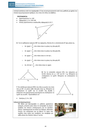 40
επιλογή ασκήσεων από την παράγραφο 2.3 και να αντιμετωπιστούν από τους μαθητές με χρήση του
πίνακα τριγωνομετρικών αριθμών, που είναι στο τέλος του βιβλίου.
ΠΡΟΤΕΙΝΟΝΤΑΙ:
• Δραστηριότητα 1 σ. 142
• Εφαρμογές 1, 2 σ. 143-144
• Επίσης προτείνονται οι ακόλουθες εφαρμογές Α, Β, Γ:
1μ.
Β
Α
Γ
φ
Α - Για το ορθογώνιο τρίγωνο ΑΒΓ του σχήματος, δίνεται ότι η υποτείνουσα ΑΓ έχει μήκος 1μ.
o Αν , τότε πόσο είναι το μήκος της πλευράς ΒΓ;
3
5
ηµϕ =
o Αν , τότε πόσο είναι το μήκος της πλευράς ΒΑ;
3
5
ηµϕ =
o Αν , τότε πόσο είναι το ;
3
5
ηµϕ = συνϕ
o Αν , τότε πόσο είναι το μήκος της πλευράς ΒΓ;
1
3
ηµϕ =
o Αν , τότε πόσο είναι το ;
1
3
συνϕ = ηµϕ
Β- Για το ισοσκελές τρίγωνο ΕΖΗ, του σχήματος με
ΕΖ=ΖΗ, δίνεται ότι ω = 45ο και ΕΗ = 1μ. Μπορείτε να
υπολογίσετε το ημ45ο; Μπορείτε να υπολογίσετε το
συν45ο;
Γ Στο ισόπλευρο τρίγωνο ΧΨΩ, που όλες οι γωνίες του είναι
ίσες με 60ο, το μήκος κάθε πλευράς είναι 1μ. Μπορείτε να
υπολογίσετε το ημ60ο και το συν60ο; Σας βοηθά η
απάντηση στα προηγούμενα ερωτήματα να υπολογίσετε τα
ημ30ο και συν30ο; Προσπαθήστε το!
• Ασκήσεις 2, 4 σ. 146
Ενδεικτική δραστηριότητα:
Με βάση μια φωτογραφία οι μαθητές χαράσσουν
γραμμές, μετρούν μήκη πάνω σε αντίγραφο της φωτο-
γραφίας και κάνουν υπολογισμούς για να προσδιο-
ρίσουν προσεγγιστικά την κλίση του δρόμου. Μοντελο-
ποιούν την κατάσταση για να βρουν το ύψος που
κερδίζει ένας πεζός που ανεβαίνει την ανηφόρα για
κάθε μέτρο που διανύει πάνω σ’ αυτήν.
Ε Η
Ζ
1μ.
ω
Χ Ω
Ψ
 