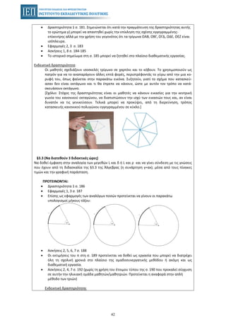 42
• Δραστηριότητα 1 σ. 181. Σημειώνεται ότι κατά την πραγμάτευση της δραστηριότητας αυτής
το ερώτημα γ) μπορεί να απαντηθεί χωρίς την επίκληση της σχέσης εγγεγραμμένης-
επίκεντρης αλλά με την χρήση του γεγονότος ότι τα τρίγωνα ΟΑΒ, ΟΒΓ, ΟΓΔ, ΟΔΕ, ΟΕΖ είναι
ισόπλευρα.
• Εφαρμογές 2, 3 σ. 183
• Ασκήσεις 1, 8 σ. 184-185
• Το ιστορικό σημείωμα στη σ. 185 μπορεί να ζητηθεί στο πλαίσιο διαθεματικής εργασίας.
Ενδεικτική δραστηριότητα:
Οι μαθητές σχεδιάζουν ισοσκελές τρίγωνο σε χαρτόνι και το κόβουν. Το χρησιμοποιούν ως
πατρόν για να το αναπαράγουν άλλες επτά φορές, περιστρέφοντάς το γύρω από την μια κο-
ρυφή του, όπως φαίνεται στην παρακάτω εικόνα. Συζητούν, γιατί το σχήμα που κατασκεύ-
ασαν δεν είναι οκτάγωνο και τι θα έπρεπε να κάνουν, ώστε με αυτόν τον τρόπο να κατά-
σκευάσουν οκτάγωνο.
[Σχόλιο: Στόχος της δραστηριότητας είναι οι μαθητές να κάνουν εικασίες για την κεντρική
γωνία του κανονικού οκταγώνου, να διαπιστώσουν την ισχύ των εικασιών τους και, αν είναι
δυνατόν να τις γενικεύσουν. Τελικά μπορεί να προκύψει, από τη διερεύνηση, τρόπος
κατασκευής κανονικού πολυγώνου εγγεγραμμένου σε κύκλο.]
§3.3 (Να διατεθούν 3 διδακτικές ώρες)
Να δοθεί έμφαση στην αναλογία των μεγεθών L και δ ή L και ρ και να γίνει σύνδεση με τις γνώσεις
που έχουν από τη διδασκαλία της §3.3 της Άλγεβρας (η συνάρτηση y=αx), μέσα από τους πίνακες
τιμών και την γραφική παράσταση.
ΠΡΟΤΕΙΝΟΝΤΑΙ:
• Δραστηριότητα 1 σ. 186
• Εφαρμογές 1, 3 σ. 187
• Επίσης ως εφαρμογές των αναλόγων ποσών προτείνεται να γίνουν οι παρακάτω
υπολογισμοί μήκους τόξου:
• Ασκήσεις 2, 5, 6, 7 σ. 188
• Οι εκτιμήσεις του π στη σ. 189 προτείνεται να δοθεί ως εργασία που μπορεί να διατρέχει
όλη τη σχολική χρονιά στο πλαίσιο της ομαδοσυνεργατικής μεθόδου ή ακόμη και ως
διαθεματική εργασία.
• Ασκήσεις 2, 4, 7 σ. 192 (χωρίς τη χρήση του έτοιμου τύπου της σ. 190 που προκαλεί σύγχυση
σε αυτήν την ηλικιακή ομάδα μαθητών/μαθητριών. Προτείνεται η αναφορά στην απλή
μέθοδο των τριών)
Ενδεικτική δραστηριότητα:
 