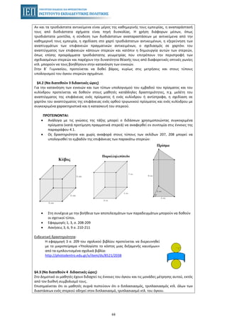44
Αν και τα τρισδιάστατα αντικείμενα είναι μέρος της καθημερινής τους εμπειρίας, η αναπαράστασή
τους από δισδιάστατα σχήματα είναι πηγή δυσκολίας. Η χρήση διάφορων μέσων, όπως
τρισδιάστατα μοντέλα, η σύνδεση των δισδιάστατων αναπαραστάσεων με αντικείμενα από την
καθημερινή τους εμπειρία, η σχεδίαση στο χαρτί τρισδιάστατων αντικειμένων, η εξερεύνηση των
αναπτυγμάτων των επιφανειών πραγματικών αντικειμένων, ο σχεδιασμός σε χαρτόνι του
αναπτύγματος των επιφανειών κάποιων στερεών και κατόπιν η δημιουργία αυτών των στερεών,
όπως επίσης προγράμματα τρισδιάστατης γεωμετρίας που επιτρέπουν την περιστροφή των
σχεδιασμένων στερεών και παρέχουν την δυνατότητα θέασής τους από διαφορετικές οπτικές γωνίες
κτλ. μπορούν να τους βοηθήσουν στην κατανόηση των εννοιών.
Στην Β΄ Γυμνασίου, προτείνεται να δοθεί βάρος, κυρίως στις μετρήσεις και στους τύπους
υπολογισμού του όγκου στερεών σχημάτων.
§4.2 (Να διατεθούν 3 διδακτικές ώρες)
Για την κατανόηση των εννοιών και των τύπων υπολογισμού του εμβαδού του πρίσματος και του
κυλίνδρου προτείνεται να δοθούν στους μαθητές κατάλληλες δραστηριότητες, π.χ. μελέτη του
αναπτύγματος της επιφάνειας ενός πρίσματος ή ενός κυλίνδρου ή αντίστροφα, η σχεδίαση σε
χαρτόνι του αναπτύγματος της επιφάνειας ενός ορθού τριγωνικού πρίσματος και ενός κυλίνδρου με
συγκεκριμένα χαρακτηριστικά και η κατασκευή του στερεού.
ΠΡΟΤΕΙΝΟΝΤΑΙ:
• Ανάλογα με τις γνώσεις της τάξης μπορεί ο διδάσκων χρησιμοποιώντας συγκεκριμένα
πρίσματα (κατά προτίμηση πραγματικά στερεά) να αναφερθεί εν συντομία στις έννοιες της
παραγράφου 4.1.
• Ως δραστηριότητα και χωρίς αναφορά στους τύπους των σελίδων 207, 208 μπορεί να
υπολογισθεί το εμβαδόν της επιφάνειας των παρακάτω στερεών:
• Στη συνέχεια με την βοήθεια των αποτελεσμάτων των παραδειγμάτων μπορούν να δοθούν
οι σχετικοί τύποι.
• Εφαρμογές 1, 3, σ. 208-209
• Ασκήσεις 3, 6, 9 σ. 210-211
Ενδεικτική δραστηριότητα:
Η εφαρμογή 3 σ. 209 του σχολικού βιβλίου προτείνεται να διερευνηθεί
με το μικροπείραμα «Υπολογίστε το κόστος μιας δεξαμενής καυσίμων»
από τα εμπλουτισμένα σχολικά βιβλία:
http://photodentro.edu.gr/v/item/ds/8521/2038
§4.3 (Να διατεθούν 4 διδακτικές ώρες)
Στο Δημοτικό οι μαθητές έχουν διδαχτεί τις έννοιες του όγκου και τις μονάδες μέτρησης αυτού, εκτός
από τον διεθνή συμβολισμό τους.
Επισημαίνεται ότι οι μαθητές συχνά πιστεύουν ότι ο διπλασιασμός, τριπλασιασμός κτλ. όλων των
διαστάσεων ενός στερεού οδηγεί στον διπλασιασμό, τριπλασιασμό κτλ. του όγκου.
 