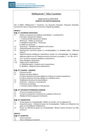 47
Μαθηματικά Γ΄ Τάξης Γυμνασίου
Διδακτικό Έτος 2018-2019
ΔΙΔΑΚΤΕΑ ΥΛΗ-ΟΔΗΓΙΕΣ ΔΙΔΑΣΚΑΛΙΑΣ
Από το βιβλίο «Μαθηματικά Γ΄ Γυμνασίου» των Δημητρίου Αργυράκη, Παναγιώτη Βουργάνα,
Κωνσταντίνου Μεντή, Σταματούλας Τσικοπούλου, Μιχαήλ Χρυσοβέργη.
ΜΕΡΟΣ Α΄
Κεφ. 1ο: ΑΛΓΕΒΡΙΚΕΣ ΠΑΡΑΣΤΑΣΕΙΣ
1.1 Πράξεις με πραγματικούς αριθμούς (επαναλήψεις – συμπληρώσεις)
Β. Δυνάμεις πραγματικών αριθμών
Γ. Τετραγωνική ρίζα πραγματικού αριθμού
1.2 Μονώνυμα – Πράξεις με μονώνυμα
Α. Αλγεβρικές παραστάσεις – Μονώνυμα
Β. Πράξεις με μονώνυμα
1.3 Πολυώνυμα – Πρόσθεση και Αφαίρεση πολυωνύμων
1.4 Πολλαπλασιασμός πολυωνύμων
1.5 Αξιοσημείωτες ταυτότητες [χωρίς τις υποπαραγράφους: ε) «Διαφορά κύβων – Άθροισμα
κύβων»]
1.6 Παραγοντοποίηση αλγεβρικών παραστάσεων [(χωρίς την υποπαράγραφο: «δ) Διαφορά –
άθροισμα κύβων») και στ) «Παραγοντοποίηση τριωνύμου της μορφής »].2
x ( )x+ + +α β αβ
1.8 Ε.Κ.Π. και Μ.Κ.Δ. ακεραίων αλγεβρικών παραστάσεων
1.9 Ρητές αλγεβρικές παραστάσεις
1.10 Πράξεις ρητών παραστάσεων
Α. Πολλαπλασιασμός – Διαίρεση ρητών παραστάσεων
Β. Πρόσθεση – Αφαίρεση ρητών παραστάσεων
Κεφ. 2ο: ΕΞΙΣΩΣΕΙΣ – ΑΝΙΣΩΣΕΙΣ
2.1 Η εξίσωση αx+β=0
2.2 Εξισώσεις δευτέρου βαθμού
Α. Επίλυση εξισώσεων δευτέρου βαθμού με ανάλυση σε γινόμενο παραγόντων
Β. Επίλυση εξισώσεων δευτέρου βαθμού με τη βοήθεια τύπου.
2.3 Προβλήματα εξισώσεων δευτέρου βαθμού
2.5 Ανισότητες – Ανισώσεις μ' έναν άγνωστο
Β. Ιδιότητες της διάταξης
Γ. Ανισώσεις πρώτου βαθμού μ' έναν άγνωστο
Κεφ. 3ο: ΣΥΣΤΗΜΑΤΑ ΓΡΑΜΜΙΚΩΝ ΕΞΙΣΩΣΕΩΝ
3.1 Η έννοια της γραμμικής εξίσωσης
3.2 Η έννοια του γραμμικού συστήματος και η γραφική επίλυσή του
3.3 Αλγεβρική επίλυση γραμμικού συστήματος
Κεφ. 5ο: ΠΙΘΑΝΟΤΗΤΕΣ
5.1 Σύνολα (χωρίς την υποπαράγραφο: «Πράξεις με σύνολα», και την εφαρμογή 2))
5.2 Δειγματικός χώρος – Ενδεχόμενα (χωρίς την υποπαράγραφο: «Πράξεις με ενδεχόμενα» και
χωρίς τα «ασυμβίβαστα ενδεχόμενα»)).
5.3 Έννοια της πιθανότητας (χωρίς την υποπαράγραφο: «Βασικοί κανόνες λογισμού των πιθα-
νοτήτων»)
ΜΕΡΟΣ Β΄
Κεφ. 1ο: ΓΕΩΜΕΤΡΙΑ
1.1 Ισότητα τριγώνων
1.2 Λόγος ευθυγράμμων τμημάτων
 