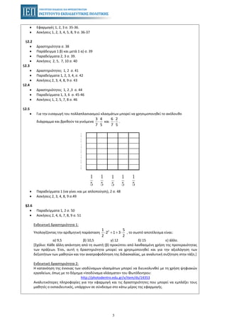 5
• Εφαρμογές 1, 2, 3 σ. 35-36.
• Ασκήσεις 1, 2, 3, 4, 5, 8, 9 σ. 36-37
§2.2
• Δραστηριότητα σ. 38
• Παράδειγμα 1 β) και μετά 1 α) σ. 39
• Παραδείγματα 2, 3 σ. 39.
• Ασκήσεις 2, 5, 7, 10 σ. 40
§2.3
• Δραστηριότητες 1, 2 σ. 41
• Παραδείγματα 1, 2, 3, 4, σ. 42
• Ασκήσεις 2, 3, 4, 8, 9 σ. 43
§2.4
• Δραστηριότητες 1, 2 ,3 σ. 44
• Παραδείγματα 1, 3, 6 σ. 45-46
• Ασκήσεις 1, 2, 5, 7, 8 σ. 46
§2.5
• Για την εισαγωγή του πολλαπλασιασμού κλασμάτων μπορεί να χρησιμοποιηθεί το ακόλουθο
διάγραμμα και βρεθούν τα γινόμενα και .
3 4
7 5
⋅
6 2
7 5
⋅
• Παραδείγματα 1 (να γίνει και με απλοποίηση), 2 σ. 48
• Ασκήσεις 2, 3, 4, 8, 9 σ.49
§2.6
• Παραδείγματα 1, 2 σ. 50
• Ασκήσεις 2, 4, 6, 7, 8, 9 σ. 51
Ενδεικτική δραστηριότητα 1:
Υπολογίζοντας την αριθμητική παράσταση , το σωστό αποτέλεσμα είναι:21 5
2 1 3
2 2
⋅ + + ⋅
α) 9,5 β) 10,5 γ) 12 δ) 15 ε) άλλο.
[Σχόλιο: Κάθε άλλη απάντηση από τη σωστή (β) προκύπτει από λανθασμένη χρήση της προτεραιότητας
των πράξεων. Έτσι, αυτή η δραστηριότητα μπορεί να χρησιμοποιηθεί και για την αξιολόγηση των
δεξιοτήτων των μαθητών και την ανατροφοδότηση της διδασκαλίας, με αναλυτική συζήτηση στην τάξη.]
Ενδεικτική δραστηριότητα 2:
Η κατανόηση της έννοιας των ισοδύναμων κλασμάτων μπορεί να διευκολυνθεί με τη χρήση ψηφιακών
εργαλείων, όπως με το δόμημα «Ισοδύναμα κλάσματα» του Φωτόδεντρου:
http://photodentro.edu.gr/v/item/ds/14353
Αναλυτικότερες πληροφορίες για την εφαρμογή και τις δραστηριότητες που μπορεί να εμπλέξει τους
μαθητές ο εκπαιδευτικός, υπάρχουν σε σύνδεσμο στο κάτω μέρος της εφαρμογής.
 