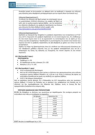 53
δυσκολία μπορεί να λειτουργήσει ως αφορμή ώστε να αναδειχτεί η σημασία της επίλυσης
μιας εξίσωσης μέσω αλγεβρικού μετασχηματισμού για την εύρεση όλων των λύσεών της.]
Ενδεικτική δραστηριότητα 2η:
Η επίλυση της εξίσωσης αχ2+βχ=0 μπορεί να υποστηριχτεί και με
το μικροπείραμα «Επίλυση εξισώσεων της μορφής αχ2+βχ=0, με
α≠0» από τα εμπλουτισμένα σχολικά βιβλία, για την κατανόηση
και εξάσκηση αλγεβρικής και γραφικής προσέγγισης των λύσεων
μιας εξίσωσης δευτέρου βαθμού (ειδική μορφή: γ=0).
http://photodentro.edu.gr/v/item/ds/8521/2130
Ενδεικτική δραστηριότητα 3η:
Σχεδιάστε με λογισμικό (πχ. Geogebra) τις γραφικές παραστάσεις των συναρτήσεων y=x3+2x2
και y=2x2+x. Σημειώστε στη γραφική παράσταση το ή τα κοινά σημεία τους. Αν υποθέσουμε
ότι ένα κοινό σημείο είναι το Α, να ερμηνεύσετε τις συντεταγμένες του σε σχέση με τους
τύπους των δύο συναρτήσεων. Προσδιορίστε τις συντεταγμένες του κοινού ή των κοινών τους
σημείων (α) από τις γραφικές παραστάσεις και (β) αλγεβρικά με χρήση των τύπων των δύο
συναρτήσεων.
[Σχόλιο: Οι στόχοι της δραστηριότητας είναι α) η σύνδεση των πολυωνυμικών εξισώσεων και
των αλγεβρικών μεθόδων επίλυσής τους με την γραφική αναπαράστασή τους και β) η
αναγνώριση της λύσης της εξίσωσης ως τετμημένης του κοινού σημείου (ή των κοινών
σημείων).]
§2.3 (Να διατεθεί 2 ώρες )
ΠΡΟΤΕΙΝΟΝΤΑΙ:
• Πρόβλημα 1 σ. 99
• Ως παράδειγμα να γίνει η άσκηση 12 σ. 102
• Ασκήσεις 3, 4, 6, 7 σ. 101
§2.5 (Να διατεθούν 5 ώρες)
• Η §2.5.Α (διάταξη) δεν θα διδαχτεί.
• Από την §2.5.Β θα διδαχτούν μόνο εκείνες οι ιδιότητες που χρησιμοποιούνται στην επίλυση
ανισώσεων πρώτου βαθμού (δηλαδή η α), η β) και η γ)). Αυτές οι ιδιότητες θα πρέπει να
συζητηθούν διαισθητικά και χωρίς την απόδειξη του σχολικού βιβλίου.
• Η §2.5.Γ θα διδαχτεί εξολοκλήρου.
Από τα παραπάνω γίνεται φανερό, ότι η διδασκαλία της §2.5 περιορίζεται μόνο στις ανισώσεις
πρώτου βαθμού. Η έννοια της διάταξης και οι ασκήσεις που αναφέρονται στη διάταξη και τις
ιδιότητές της δεν περιλαμβάνονται στη διδακτέα ύλη. Εξάλλου, αυτές οι έννοιες θα δια-
πραγματευθούν διεξοδικά στην επόμενη τάξη.
ΠΡΟΤΑΣΕΙΣ ΔΙΔΑΣΚΑΛΙΑΣ ΑΝΑ ΥΠΟΠΑΡΑΓΡΑΦΟ
2.5 Β: Θα διδαχθούν οι ιδιότητες των ανισοτήτων με παραδείγματα. Στη συνέχεια μπορούν να
συζητηθούν στην τάξη με αιτιολόγηση τα παρακάτω:
Αν έχουμε: Προκύπτει ότι:
α>2 2α>4
α>3 α-2>1
t>7 t–1>6
t>7 t+1>8
ω≥7 ω>6
m>7 m≥7
ξ<2 2ξ<4
λ>-1 λ+1>0
1<x<3
2<y<5
-4<x-y<1
2.5 Γ: Να γίνει το παράδειγμα της σ. 113
 