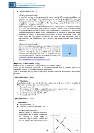 54
• Ασκήσεις 16 α) β) γ) σ. 117
Ενδεικτική δραστηριότητα 1η:
Το εισιτήριο εισόδου σε ένα χιονοδρομικό κέντρο στοιχίζει €7 και συμπεριλαμβάνει την
ενοικίαση του εξοπλισμού. Στην περίπτωση που ο επισκέπτης χρησιμοποιήσει δικό του
εξοπλισμό, τότε το εισιτήριο εισόδου είναι €4. Αν το κόστος αγοράς του εξοπλισμού είναι €75,
πόσες φορές θα πρέπει να επισκεφθεί το ίδιο άτομο το χιονοδρομικό κέντρο, ώστε να είναι
συμφέρουσα η αγορά του εξοπλισμού;
[Σχόλιο: Πρόκειται για ένα ρεαλιστικό πρόβλημα που κάποιος εξοικειωμένος λύτης πιθανόν
να το λύσει χρησιμοποιώντας ανίσωση πρώτου βαθμού. Ωστόσο, μπορεί να επιλεγούν από
τους μαθητές άλλοι ισοδύναμοι τρόποι λύσης (αριθμητικά με πίνακες τιμών ή γραφικά με
χρήση δύο συναρτήσεων). Ακόμη και μια λύση με δοκιμές θα μπορούσε να αξιοποιηθεί για να
οδηγηθούν οι μαθητές σε περισσότερο συστηματικές μεθόδους διερεύνησης, όπως έναν
πίνακα τιμών και μια γραφική παράσταση. Ο στόχος σε κάθε περίπτωση είναι η
μοντελοποίηση του προβλήματος και η ανάδειξη των πλεονεκτημάτων κάθε μεθόδου
επίλυσης.]
Ενδεικτική δραστηριότητα 2η:
Προτείνεται να χρησιμοποιηθεί το μικροπείραμα «Γεωμετρική
επίλυση ανίσωσης» από το Φωτόδεντρο, για την εισαγωγή και
εξάσκηση στην έννοια της ανίσωσης και τη γεωμετρική και
αλγεβρική επίλυσή της με τη βοήθεια ενός γεωμετρικού
μοντέλου, που απεικονίζει ένα κουτί. Το μικροπείραμα έχει
δημιουργηθεί με χρήση εργαλείων συμβολικής έκφρασης μέσω
του προγραμματισμού (Χελωνόσφαιρα).
http://photodentro.edu.gr/v/item/ds/8521/9626
Κεφάλαιο 3ο (Να διατεθούν 9 ώρες)
Το περιεχόμενο του κεφαλαίου είναι εξολοκλήρου νέο για τους μαθητές.
Γενικά για τα συστήματα προτείνεται: α) να χρησιμοποιούνται τόσο οι γραφικές όσο και οι
αλγεβρικές μέθοδοι, β) να δίνεται έμφαση σε προβλήματα.
Όλα τα παραπάνω (και όχι μόνο οι αλγεβρικές μέθοδοι) συνιστάται να αποτελούν αντικείμενο
εξέτασης.
§3.1 (Να διατεθούν 3 ώρες)
ΠΡΟΤΕΙΝΟΝΤΑΙ:
Οι μαθητές γνωρίζουν από την Β΄ τάξη ότι η εξίσωση y=αx+β, στην οποία θα στηριχθεί ή
διδασκαλία της παραγράφου, παριστάνει ευθεία.
• Δραστηριότητα σ. 122
• Παραδείγματα 1, 2 σ. 125 (που περιλαμβάνει αξιοποίηση της ιδιότητα ένα σημείο να
ανήκει σε ευθεία και κατάστρωση-επίλυση εξίσωσης).
• Ερωτήσεις κατανόησης 1, 2, 3, 4, 5 σ. 126
• Ασκήσεις 1, 3, 8 σελ. 127
§3.2 (Να διατεθούν 2 ώρες)
ΠΡΟΤΕΙΝΟΝΤΑΙ:
• Δραστηριότητα σ. 128
• Στην τάξη να γίνουν οι ασκήσεις 3, 4 σ. 132.
Ενδεικτική δραστηριότητα 1η:
Η Μαρία ξεκινάει το πρωί από τη βάση της
κατασκήνωσης, για να ανέβει στην κορυφή
του Ολύμπου, η οποία απέχει 10
χιλιόμετρα. Η Έλενα ξεκινάει την ίδια ώρα
από την κορυφή, για να επιστρέψει στην
 