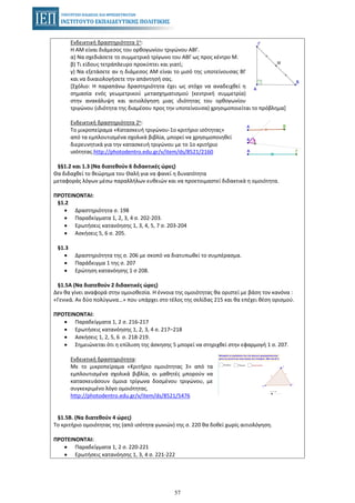 57
Ενδεικτική δραστηριότητα 1η:
Η ΑΜ είναι διάμεσος του ορθογωνίου τριγώνου ΑΒΓ.
α) Να σχεδιάσετε το συμμετρικό τρίγωνο του ΑΒΓ ως προς κέντρο Μ.
β) Τι είδους τετράπλευρο προκύπτει και γιατί;
γ) Να εξετάσετε αν η διάμεσος ΑΜ είναι το μισό της υποτείνουσας ΒΓ
και να δικαιολογήσετε την απάντησή σας.
[Σχόλιο: Η παραπάνω δραστηριότητα έχει ως στόχο να αναδειχθεί η
σημασία ενός γεωμετρικού μετασχηματισμού (κεντρική συμμετρία)
στην ανακάλυψη και αιτιολόγηση μιας ιδιότητας του ορθογωνίου
τριγώνου (ιδιότητα της διαμέσου προς την υποτείνουσα) χρησιμοποιείται το πρόβλημα]
Ενδεικτική δραστηριότητα 2η:
Το μικροπείραμα «Κατασκευή τριγώνου-1ο κριτήριο ισότητας»
από τα εμπλουτισμένα σχολικά βιβλία, μπορεί να χρησιμοποιηθεί
διερευνητικά για την κατασκευή τριγώνου με το 1ο κριτήριο
ισότητας.http://photodentro.edu.gr/v/item/ds/8521/2160
§§1.2 και 1.3 (Να διατεθούν 6 διδακτικές ώρες)
Θα διδαχθεί το θεώρημα του Θαλή για να φανεί η δυνατότητα
μεταφοράς λόγων μέσω παραλλήλων ευθειών και να προετοιμαστεί διδακτικά η ομοιότητα.
ΠΡΟΤΕΙΝΟΝΤΑΙ:
§1.2
• Δραστηριότητα σ. 198
• Παραδείγματα 1, 2, 3, 4 σ. 202-203.
• Ερωτήσεις κατανόησης 1, 3, 4, 5, 7 σ. 203-204
• Ασκήσεις 5, 6 σ. 205.
§1.3
• Δραστηριότητα της σ. 206 με σκοπό να διατυπωθεί το συμπέρασμα.
• Παράδειγμα 1 της σ. 207
• Ερώτηση κατανόησης 1 σ 208.
§1.5Α (Να διατεθούν 2 διδακτικές ώρες)
Δεν θα γίνει αναφορά στην ομοιοθεσία. Η έννοια της ομοιότητας θα οριστεί με βάση τον κανόνα :
«Γενικά. Αν δύο πολύγωνα…» που υπάρχει στο τέλος της σελίδας 215 και θα επέχει θέση ορισμού.
ΠΡΟΤΕΙΝΟΝΤΑΙ:
• Παραδείγματα 1, 2 σ. 216-217
• Ερωτήσεις κατανόησης 1, 2, 3, 4 σ. 217–218
• Ασκήσεις 1, 2, 5, 6 σ. 218-219.
• Σημειώνεται ότι η επίλυση της άσκησης 5 μπορεί να στηριχθεί στην εφαρμογή 1 σ. 207.
Ενδεικτική δραστηριότητα:
Με το μικροπείραμα «Κριτήριο ομοιότητας 3» από τα
εμπλουτισμένα σχολικά βιβλία, οι μαθητές μπορούν να
κατασκευάσουν όμοια τρίγωνα δοσμένου τριγώνου, με
συγκεκριμένο λόγο ομοιότητας.
http://photodentro.edu.gr/v/item/ds/8521/5476
§1.5Β. (Να διατεθούν 4 ώρες)
Το κριτήριο ομοιότητας της (από ισότητα γωνιών) της σ. 220 θα δοθεί χωρίς αιτιολόγηση.
ΠΡΟΤΕΙΝΟΝΤΑΙ:
• Παραδείγματα 1, 2 σ. 220-221
• Ερωτήσεις κατανόησης 1, 3, 4 σ. 221-222
 