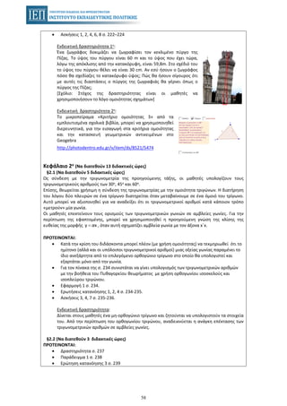 58
• Ασκήσεις 1, 2, 4, 6, 8 σ. 222–224
Ενδεικτική δραστηριότητα 1η:
Ένα ζωγράφος δοκιμάζει να ζωγραφίσει τον κεκλιμένο πύργο της
Πίζας. Το ύψος του πύργου είναι 60 m και το ύψος που έχει τώρα,
λόγω της απόκλισης από την κατακόρυφη, είναι 59,8m. Στο σχέδιό του
το ύψος του πύργου θέλει να είναι 30 cm. Αν εσύ ήσουν ο ζωγράφος
πόσο θα σχεδίαζες το κατακόρυφο ύψος; Πώς θα ήσουν σίγουρος ότι
με αυτές τις διαστάσεις ο πύργος της ζωγραφιάς θα γέρνει όπως ο
πύργος της Πίζας;
[Σχόλιο: Στόχος της δραστηριότητας είναι οι μαθητές να
χρησιμοποιήσουν το λόγο ομοιότητας σχημάτων]
Ενδεικτική δραστηριότητα 2η:
Το μικροπείραμα «Κριτήριο ομοιότητας 3» από τα
εμπλουτισμένα σχολικά βιβλία, μπορεί να χρησιμοποιηθεί
διερευνητικά, για την εισαγωγή στα κριτήρια ομοιότητας
και την κατασκευή γεωμετρικών αντικειμένων στο
Geogebra
http://photodentro.edu.gr/v/item/ds/8521/5474
Κεφάλαιο 2ο (Να διατεθούν 13 διδακτικές ώρες)
§2.1 (Να διατεθούν 5 διδακτικές ώρες)
Ως σύνδεση με την τριγωνομετρία της προηγούμενης τάξης, οι μαθητές υπολογίζουν τους
τριγωνομετρικούς αριθμούς των 30ο, 45ο και 60ο.
Επίσης, θεωρείται χρήσιμη η σύνδεση της τριγωνομετρίας με την ομοιότητα τριγώνων. Η διατήρηση
του λόγου δύο πλευρών σε ένα τρίγωνο διατηρείται όταν μεταβαίνουμε σε ένα όμοιό του τρίγωνο.
Αυτό μπορεί να αξιοποιηθεί για να αναδείξει ότι οι τριγωνομετρικοί αριθμοί κατά κάποιον τρόπο
«μετρούν» μία γωνία.
Οι μαθητές επεκτείνουν τους ορισμούς των τριγωνομετρικών γωνιών σε αμβλείες γωνίες. Για την
περίπτωση της εφαπτομένης, μπορεί να χρησιμοποιηθεί η προηγούμενη γνώση της κλίσης της
ευθείας της μορφής , όταν αυτή σχηματίζει αμβλεία γωνία με τον άξονα x΄x.y x= α
ΠΡΟΤΕΙΝΟΝΤΑΙ:
• Κατά την κρίση του διδάσκοντα μπορεί πλέον (με χρήση ομοιότητας) να τεκμηριωθεί ότι το
ημίτονο (αλλά και οι υπόλοιποι τριγωνομετρικοί αριθμοί) μιας οξείας γωνίας παραμένει το
ίδιο ανεξάρτητα από το επιλεγόμενο ορθογώνιο τρίγωνο στο οποίο θα υπολογιστεί και
εξαρτάται μόνο από την γωνία.
• Για τον πίνακα της σ. 234 συνιστάται να γίνει υπολογισμός των τριγωνομετρικών αριθμών
με την βοήθεια του Πυθαγορείου θεωρήματος με χρήση ορθογωνίου ισοσκελούς και
ισοπλεύρου τριγώνου.
• Εφαρμογή 1 σ. 234.
• Ερωτήσεις κατανόησης 1, 2, 4 σ. 234-235.
• Ασκήσεις 3, 4, 7 σ. 235-236.
Ενδεικτική δραστηριότητα:
Δίνεται στους μαθητές ένα μη-ορθογώνιο τρίγωνο και ζητούνται να υπολογιστούν τα στοιχεία
του. Από την περίπτωση του ορθογωνίου τριγώνου, αναδεικνύεται η ανάγκη επέκτασης των
τριγωνομετρικών αριθμών σε αμβλείες γωνίες.
§2.2 (Να διατεθούν 3 διδακτικές ώρες)
ΠΡΟΤΕΙΝΟΝΤΑΙ:
• Δραστηριότητα σ. 237
• Παράδειγμα 1 σ. 238
• Ερώτηση κατανόησης 3 σ. 239
 