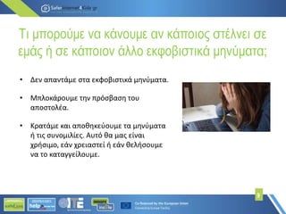 Τι μπορούμε να κάνουμε αν κάποιος στέλνει σε
εμάς ή σε κάποιον άλλο εκφοβιστικά μηνύματα;
9
• Δεν απαντάμε στα εκφοβιστικά μηνύματα.
• Μπλοκάρουμε την πρόσβαση του
αποστολέα.
• Κρατάμε και αποθηκεύουμε τα μηνύματα
ή τις συνομιλίες. Αυτό θα μας είναι
χρήσιμο, εάν χρειαστεί ή εάν θελήσουμε
να το καταγγείλουμε.
 
