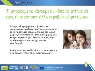 Τι μπορούμε να κάνουμε αν κάποιος στέλνει σε
εμάς ή σε κάποιον άλλο εκφοβιστικά μηνύματα;
10
• Δεν προωθούμε μηνύματα ή εικόνες και
φωτογραφίες που θα μπορούσαν να πληγώσουν
τα συναισθήματα κάποιου. Έχουμε στο μυαλό
μας ότι, εάν κάποιος μας στείλει ένα μήνυμα και
το προωθήσουμε ή γελάσουμε με αυτό, στην
ουσία γινόμαστε και εμείς μέρος του
εκφοβισμού.
• Αναφέρουμε το πρόβλημά μας στους γονείς μας
ή σε άλλους ενήλικες που εμπιστευόμαστε.
 