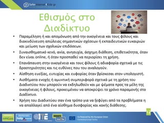 12
• Παραμέληση ή και απομόνωση από την οικογένεια και τους φίλους και
διακινδύνευση απώλειας σημαντικών σχέσεων ή εκπαιδευτικών ευκαιριών
και μείωση των σχολικών επιδόσεων.
• Συναισθηματικό κενό, ανία, ανησυχία, άσχημη διάθεση, επιθετικότητα, όταν
δεν είναι online, ή όταν προσπαθεί να περιορίσει τη χρήση.
• Επανάπαυση στην οικογένεια και τους φίλους ή αδιαφορία σχετικά με τις
δραστηριότητες και τις ευθύνες που του αναλογούν.
• Αίσθηση ευεξίας, ευτυχίας και ευφορίας όταν βρίσκεσαι στον υπολογιστή.
• Αισθήματα ενοχής ή αμυντική συμπεριφορά σχετικά με τη χρήση του
Διαδικτύου που μπορούν να εκδηλωθούν και με ψέματα προς τα μέλη της
οικογένειας ή φίλους, προκειμένου να αποκρύψει το χρόνο παραμονής στο
Διαδίκτυο.
• Χρήση του Διαδικτύου σαν ένα τρόπο για να ξεφύγει από τα προβλήματα η
να απαλλαγεί από ένα αίσθημα δυσφορίας και κακής διάθεσης.
Εθισμός στο
Διαδίκτυο
 