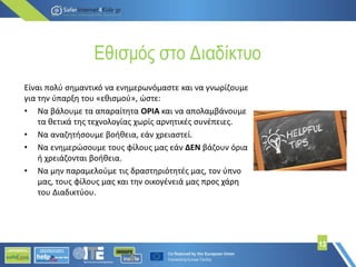 Εθισμός στο Διαδίκτυο
13
Είναι πολύ σημαντικό να ενημερωνόμαστε και να γνωρίζουμε
για την ύπαρξη του «εθισμού», ώστε:
• Να βάλουμε τα απαραίτητα ΟΡΙΑ και να απολαμβάνουμε
τα θετικά της τεχνολογίας χωρίς αρνητικές συνέπειες.
• Να αναζητήσουμε βοήθεια, εάν χρειαστεί.
• Να ενημερώσουμε τους φίλους μας εάν ΔΕΝ βάζουν όρια
ή χρειάζονται βοήθεια.
• Να μην παραμελούμε τις δραστηριότητές μας, τον ύπνο
μας, τους φίλους μας και την οικογένειά μας προς χάρη
του Διαδικτύου.
 