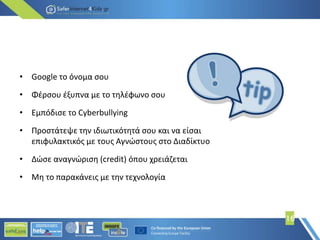 16
• Google το όνομα σου
• Φέρσου έξυπνα με το τηλέφωνο σου
• Εμπόδισε το Cyberbullying
• Προστάτεψε την ιδιωτικότητά σου και να είσαι
επιφυλακτικός με τους Αγνώστους στο Διαδίκτυο
• Δώσε αναγνώριση (credit) όπου χρειάζεται
• Μη το παρακάνεις με την τεχνολογία
 
