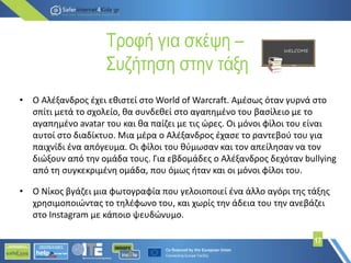 Τροφή για σκέψη –
Συζήτηση στην τάξη
17
• Ο Αλέξανδρος έχει εθιστεί στο World of Warcraft. Αμέσως όταν γυρνά στο
σπίτι μετά το σχολείο, θα συνδεθεί στο αγαπημένο του βασίλειο με το
αγαπημένο avatar του και θα παίζει με τις ώρες. Οι μόνοι φίλοι του είναι
αυτοί στο διαδίκτυο. Μια μέρα ο Αλέξανδρος έχασε το ραντεβού του για
παιχνίδι ένα απόγευμα. Οι φίλοι του θύμωσαν και τον απείλησαν να τον
διώξουν από την ομάδα τους. Για εβδομάδες ο Αλέξανδρος δεχόταν bullying
από τη συγκεκριμένη ομάδα, που όμως ήταν και οι μόνοι φίλοι του.
• Ο Νίκος βγάζει μια φωτογραφία που γελοιοποιεί ένα άλλο αγόρι της τάξης
χρησιμοποιώντας το τηλέφωνο του, και χωρίς την άδεια του την ανεβάζει
στο Instagram με κάποιο ψευδώνυμο.
 