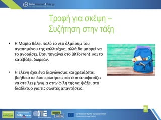 Τροφή για σκέψη –
Συζήτηση στην τάξη
18
• Η Μαρία θέλει πολύ το νέο άλμπουμ του
αγαπημένου της καλλιτέχνη, αλλά δε μπορεί να
το αγοράσει. Έτσι πηγαίνει στο BitTorrent και το
κατεβάζει δωρεάν.
• Η Ελένη έχει ένα διαγώνισμα και χρειάζεται
βοήθεια σε δύο ερωτήσεις και έτσι αποφασίζει
να στείλει μήνυμα στην φίλη της να ψάξει στο
διαδίκτυο για τις σωστές απαντήσεις.
 