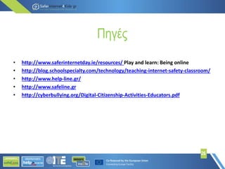 Πηγές
• http://www.saferinternetday.ie/resources/ Play and learn: Being online
• http://blog.schoolspecialty.com/technology/teaching-internet-safety-classroom/
• http://www.help-line.gr/
• http://www.safeline.gr
• http://cyberbullying.org/Digital-Citizenship-Activities-Educators.pdf
26
 