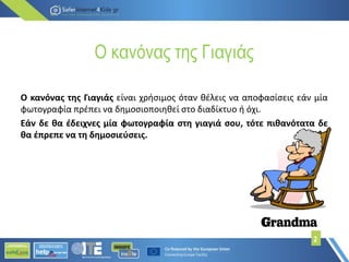 Ο κανόνας της Γιαγιάς
Ο κανόνας της Γιαγιάς είναι χρήσιμος όταν θέλεις να αποφασίσεις εάν μία
φωτογραφία πρέπει να δημοσιοποιηθεί στο διαδίκτυο ή όχι.
Εάν δε θα έδειχνες μία φωτογραφία στη γιαγιά σου, τότε πιθανότατα δε
θα έπρεπε να τη δημοσιεύσεις.
2
 