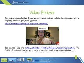 Video: Forever
Παρακάτω ακολουθεί ένα βίντεο αντιπροσωπευτικό για τις διαστάσεις που μπορεί να
πάρει η αποστολή μιας φωτογραφίας.
http://www.watchyourspace.ie/forever-campaign/
Στη σελίδα μας στο http://saferinternet4kids.gr/category/social-media-safety/ θα
βρείτε πληροφορίες για τα την ασφάλεια στα δημοφιλέστερα κοινωνικά δίκτυα.
3
 